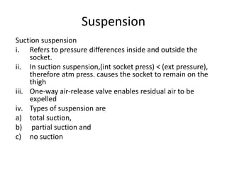 Suspension
Suction suspension
i. Refers to pressure differences inside and outside the
socket.
ii. In suction suspension,(int socket press) < (ext pressure),
therefore atm press. causes the socket to remain on the
thigh
iii. One-way air-release valve enables residual air to be
expelled
iv. Types of suspension are
a) total suction,
b) partial suction and
c) no suction
 
