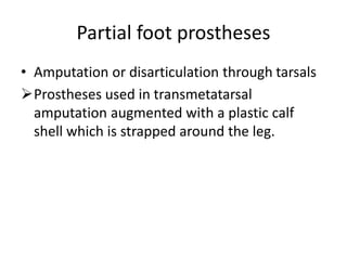 Partial foot prostheses
• Amputation or disarticulation through tarsals
Prostheses used in transmetatarsal
amputation augmented with a plastic calf
shell which is strapped around the leg.
 