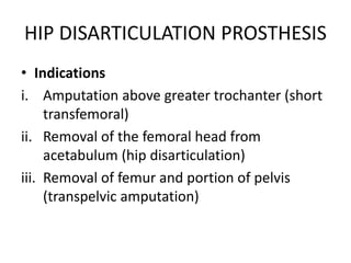 HIP DISARTICULATION PROSTHESIS
• Indications
i. Amputation above greater trochanter (short
transfemoral)
ii. Removal of the femoral head from
acetabulum (hip disarticulation)
iii. Removal of femur and portion of pelvis
(transpelvic amputation)
 