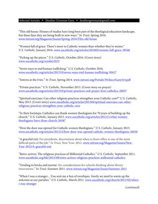 Selected Articles Ÿ Heather Grennan Gary Ÿ heathergrennan@gmail.com
“This old house: Houses of studies have long been part of the theological education landscape,
but these days they are being built in new ways.” In Trust, Spring 2016.
www.intrust.org/Magazine/Issues/Spring-2016/This-old-house
“Women full of grace: There’s more to Catholic women than whether they’re moms.”
U.S. Catholic, January 2016. www.uscatholic.org/articles/201602/women-full-grace-30546
“Picking up the pieces.” U.S. Catholic, October 2016. (Cover story)
www.uscatholic.org/october2015
“Seven ways to end human trafficking.” U.S. Catholic, October 2016.
www.uscatholic.org/articles/201510/seven-ways-end-human-trafficking-30417
“Interns at the Ivies.” In Trust, Spring 2014. www.intrust.org/Portals/39/docs/Gary414.pdf
“Private practices.” U.S. Catholic, November 2013. (Cover story on prayer)
www.uscatholic.org/articles/201310/private-practices-real-prayer-lives-catholics-28037
“Spiritual exercises: Can other religious practices strengthen your Catholic core?” U.S. Catholic,
May 2013. (Cover story) www.uscatholic.org/articles/201304/spiritual-exercises-can-other-
religious-practices-strengthen-your-catholic-core
“In their footsteps: Catholics can thank women theologians for 70 years of building up the
church.” U.S. Catholic, January 2013. www.uscatholic.org/articles/201211/what-women-
theologians-have-done-church-26587
“How the door was opened for Catholic women theologians.” U.S. Catholic, January 2013.
www.uscatholic.org/articles/201212/how-door-was-opened-catholic-women-theologians-26656
“A graceful exit: For presidents, discernment about when to leave office is one of the most
difficult parts of the job.” In Trust, New Year, 2012. www.intrust.org/Magazine/Issues/New-
Year-2012/A-graceful-exit
“Retro-actives: The religious practices of Millennial Catholics.” U.S. Catholic, September 2011.
www.uscatholic.org/life/2011/08/retro-actives-religious-practices-millennial-catholics
“Tending to bricks and mortar: Six considerations for schools thinking about library
renovations.” In Trust, Summer 2011. www.intrust.org/Magazine/Issues/Summer-2011
“When I was a stranger…You sent me a box of envelopes. Surely we need to warm up the
welcome at our parishes.” U.S. Catholic, March 2011. www.uscatholic.org/church/2011/02/when-
i-was-stranger
(continued)
 