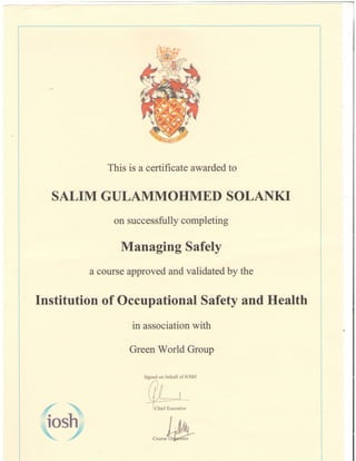 This is a certificate awarded to
SALIM GULAMMOHMED SOLANKT
on successfully completing
Managing Safely
a course approved and validated by the
Institution of Occupational Safety and Health
in association with
Green World Group
fr4
Signed on behalf of IOSH
Chief Executive
,"tr"M
 