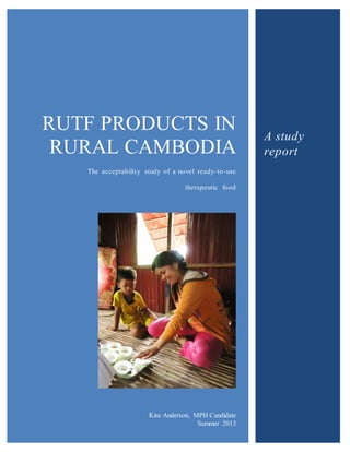 RUTF PRODUCTS IN
RURAL CAMBODIA
The acceptability study of a novel ready-to-use
therapeutic food
Kira Anderson, MPH Candidate
Summer 2013
A study
report
 