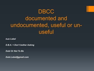 DBCC
         documented and
    undocumented, useful or un-
             useful
Dubi Lebel


D.B.A. = Don’t bother Asking

Dubi Or Not To Be

Dubi.Lebel@gmail.com
 
