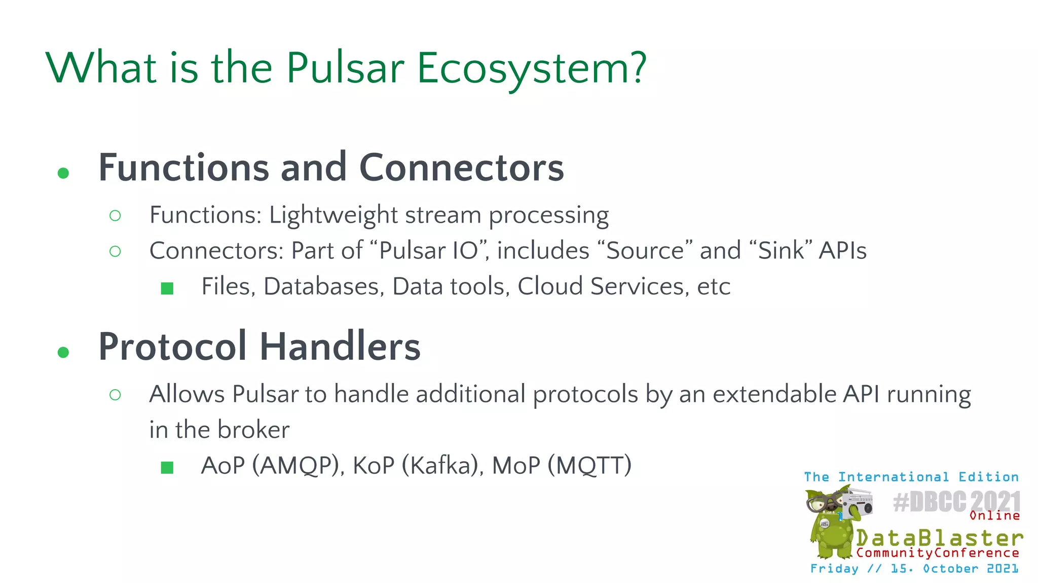 What is the Pulsar Ecosystem?
● Functions and Connectors
○ Functions: Lightweight stream processing
○ Connectors: Part of “Pulsar IO”, includes “Source” and “Sink” APIs
■ Files, Databases, Data tools, Cloud Services, etc
● Protocol Handlers
○ Allows Pulsar to handle additional protocols by an extendable API running
in the broker
■ AoP (AMQP), KoP (Kafka), MoP (MQTT)
 