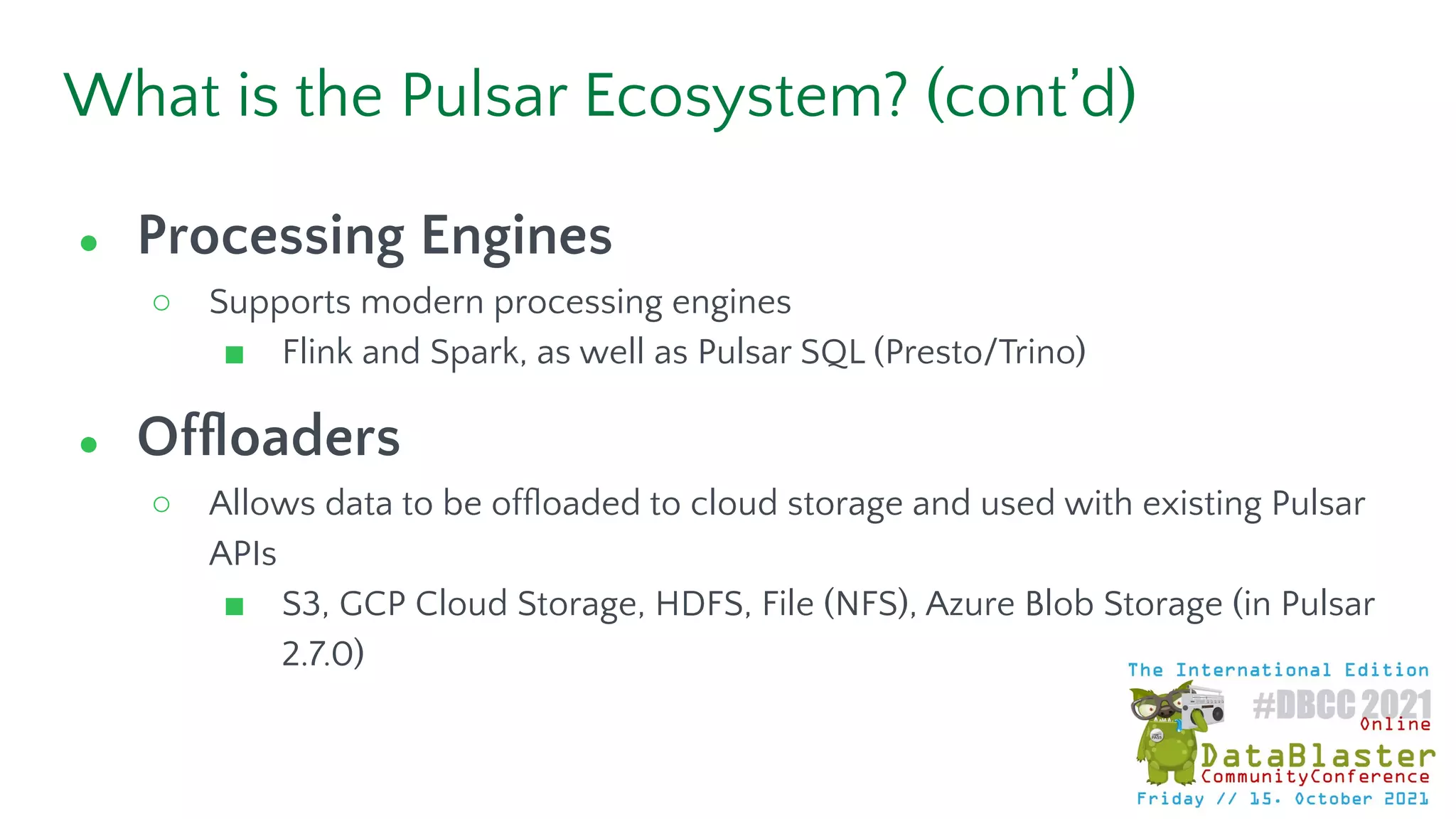 What is the Pulsar Ecosystem? (cont’d)
● Processing Engines
○ Supports modern processing engines
■ Flink and Spark, as well as Pulsar SQL (Presto/Trino)
● Ofﬂoaders
○ Allows data to be ofﬂoaded to cloud storage and used with existing Pulsar
APIs
■ S3, GCP Cloud Storage, HDFS, File (NFS), Azure Blob Storage (in Pulsar
2.7.0)
 