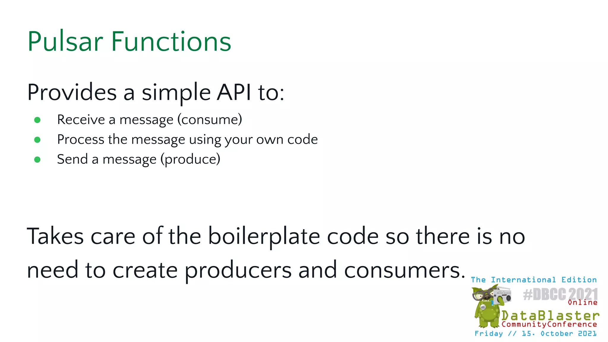 Pulsar Functions
Provides a simple API to:
● Receive a message (consume)
● Process the message using your own code
● Send a message (produce)
Takes care of the boilerplate code so there is no
need to create producers and consumers.
 