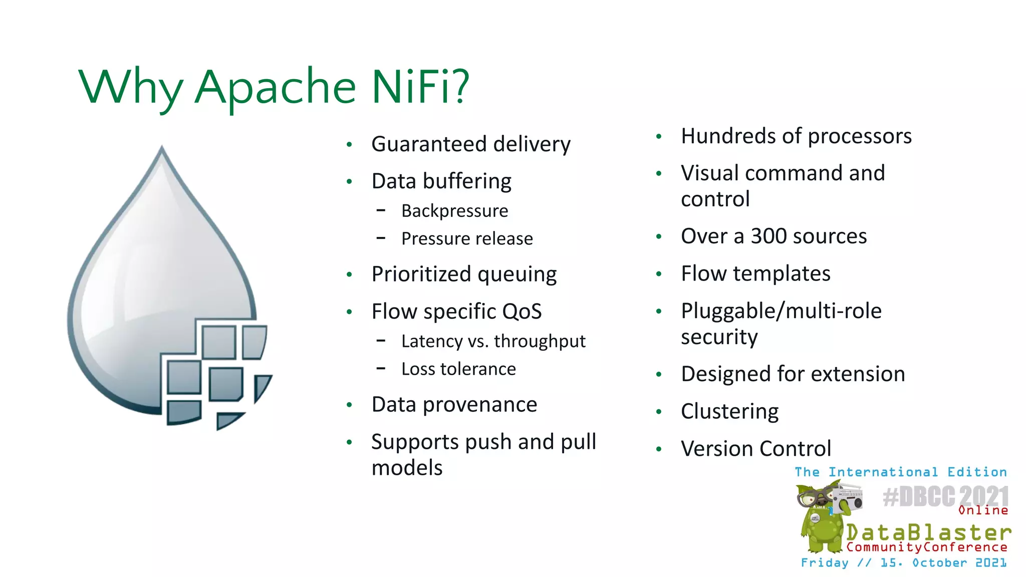 • Guaranteed delivery
• Data buffering
- Backpressure
- Pressure release
• Prioritized queuing
• Flow specific QoS
- Latency vs. throughput
- Loss tolerance
• Data provenance
• Supports push and pull
models
• Hundreds of processors
• Visual command and
control
• Over a 300 sources
• Flow templates
• Pluggable/multi-role
security
• Designed for extension
• Clustering
• Version Control
Why Apache NiFi?
 