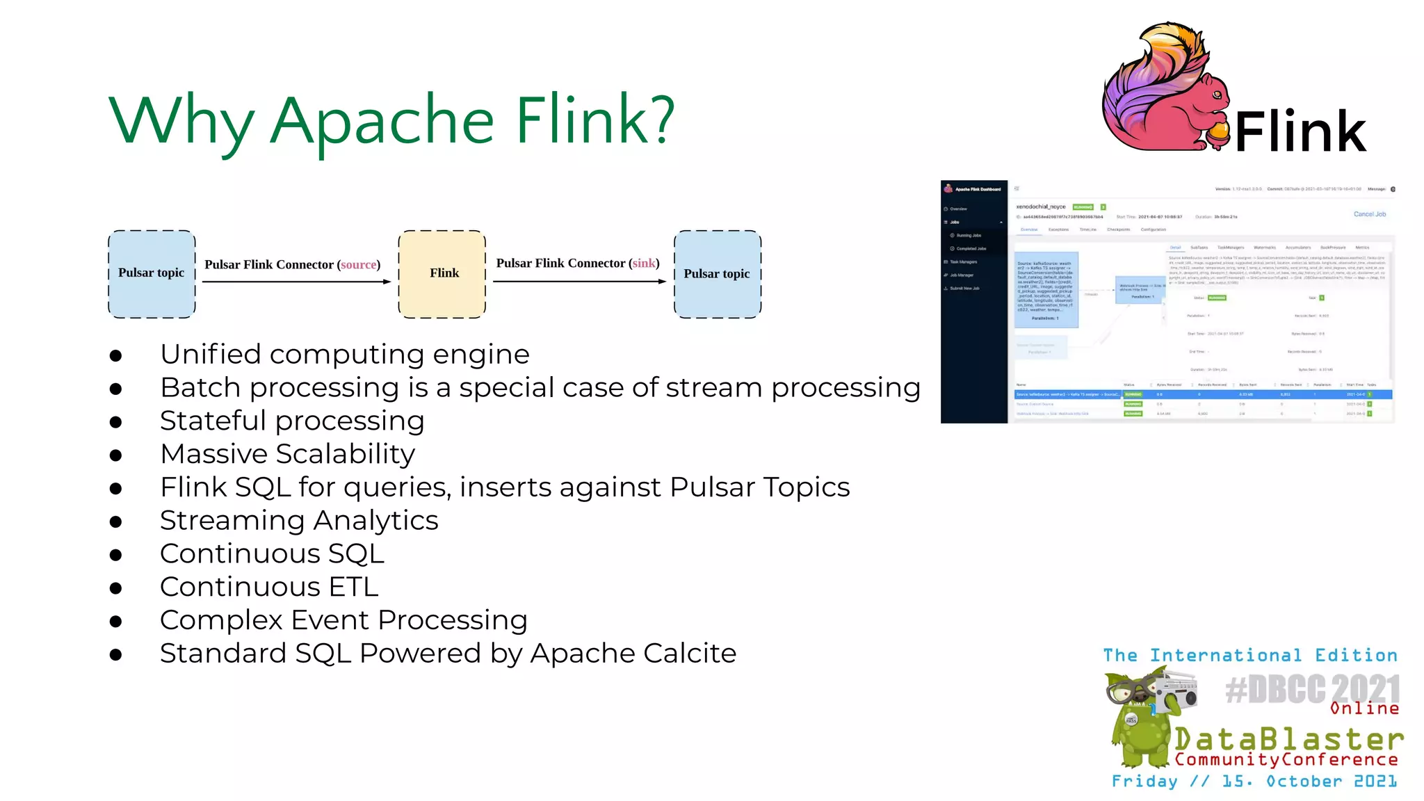 ● Uniﬁed computing engine
● Batch processing is a special case of stream processing
● Stateful processing
● Massive Scalability
● Flink SQL for queries, inserts against Pulsar Topics
● Streaming Analytics
● Continuous SQL
● Continuous ETL
● Complex Event Processing
● Standard SQL Powered by Apache Calcite
Why Apache Flink?
 
