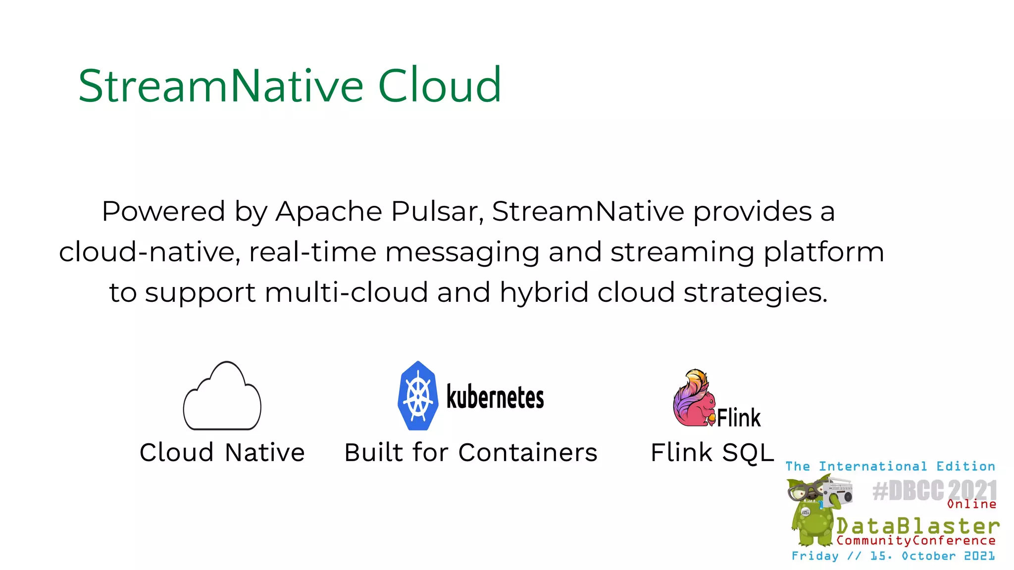 Powered by Apache Pulsar, StreamNative provides a
cloud-native, real-time messaging and streaming platform
to support multi-cloud and hybrid cloud strategies.
Built for Containers
Cloud Native Flink SQL
StreamNative Cloud
 