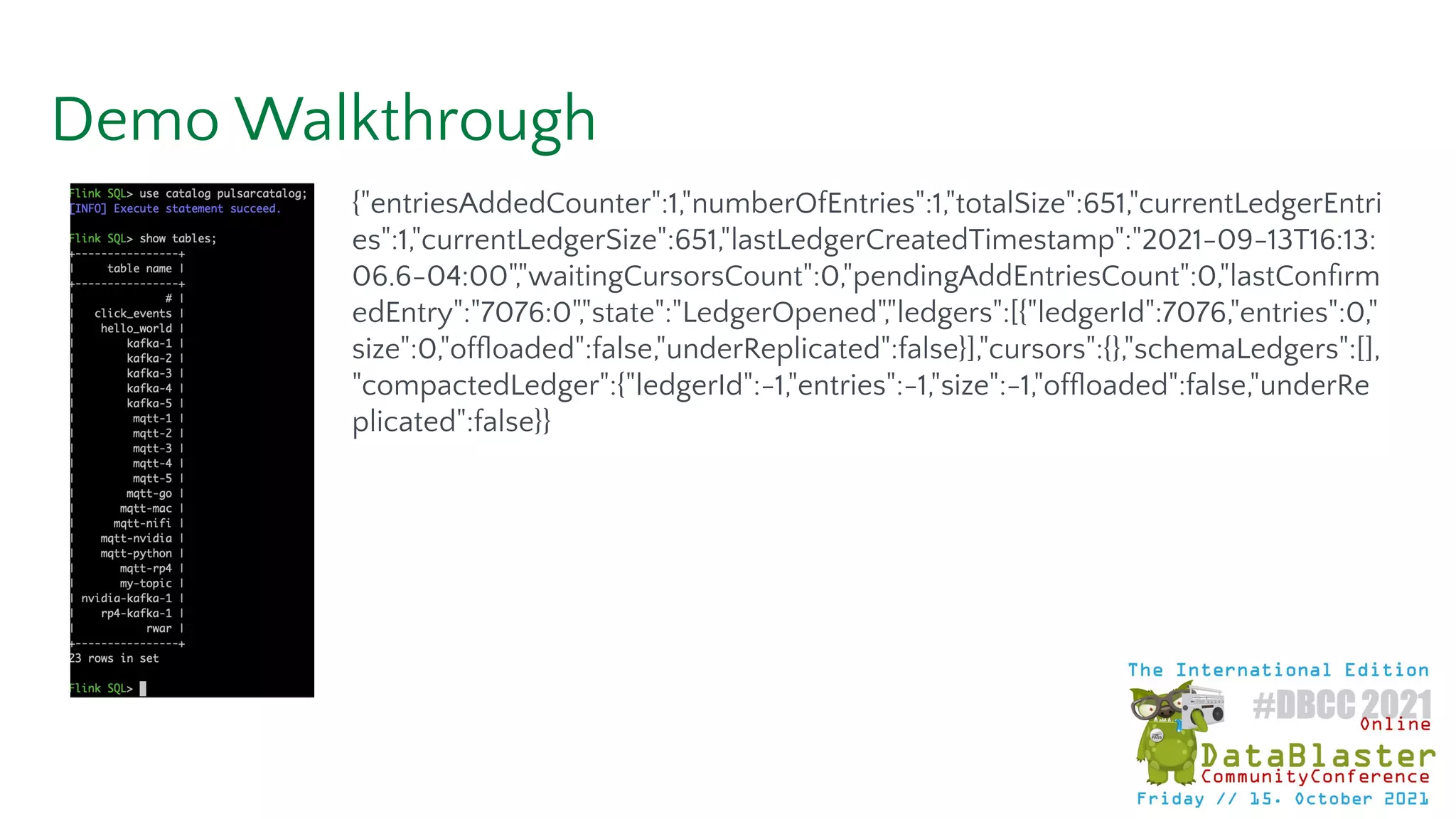 Demo Walkthrough
{"entriesAddedCounter":1,"numberOfEntries":1,"totalSize":651,"currentLedgerEntri
es":1,"currentLedgerSize":651,"lastLedgerCreatedTimestamp":"2021-09-13T16:13:
06.6-04:00","waitingCursorsCount":0,"pendingAddEntriesCount":0,"lastConﬁrm
edEntry":"7076:0","state":"LedgerOpened","ledgers":[{"ledgerId":7076,"entries":0,"
size":0,"ofﬂoaded":false,"underReplicated":false}],"cursors":{},"schemaLedgers":[],
"compactedLedger":{"ledgerId":-1,"entries":-1,"size":-1,"ofﬂoaded":false,"underRe
plicated":false}}
 