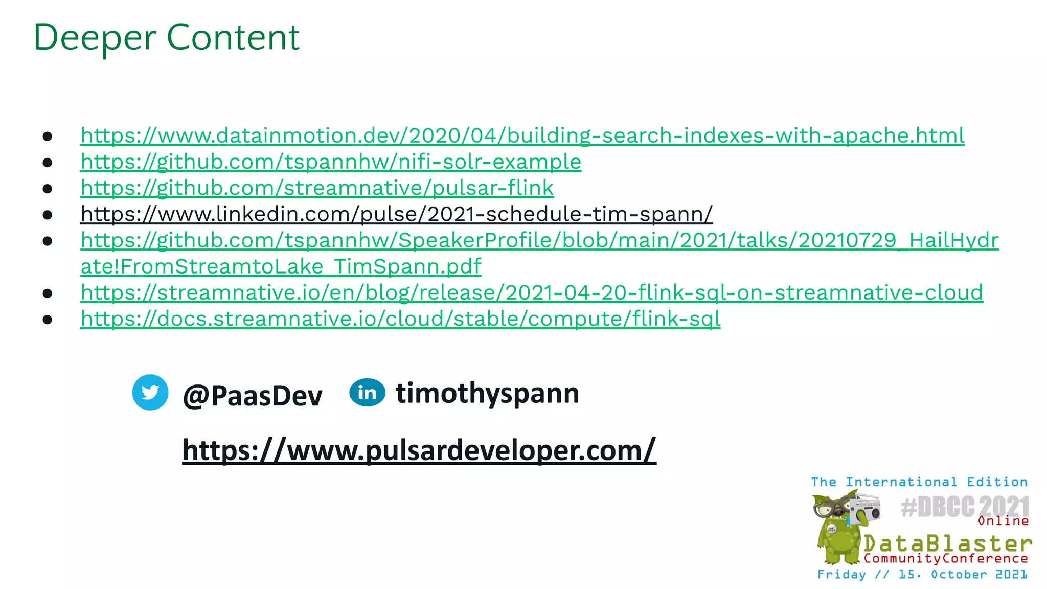 ● https://www.datainmotion.dev/2020/04/building-search-indexes-with-apache.html
● https://github.com/tspannhw/niﬁ-solr-example
● https://github.com/streamnative/pulsar-ﬂink
● https://www.linkedin.com/pulse/2021-schedule-tim-spann/
● https://github.com/tspannhw/SpeakerProﬁle/blob/main/2021/talks/20210729_HailHydr
ate!FromStreamtoLake_TimSpann.pdf
● https://streamnative.io/en/blog/release/2021-04-20-ﬂink-sql-on-streamnative-cloud
● https://docs.streamnative.io/cloud/stable/compute/ﬂink-sql
Deeper Content
@PaasDev
https://www.pulsardeveloper.com/
timothyspann
 