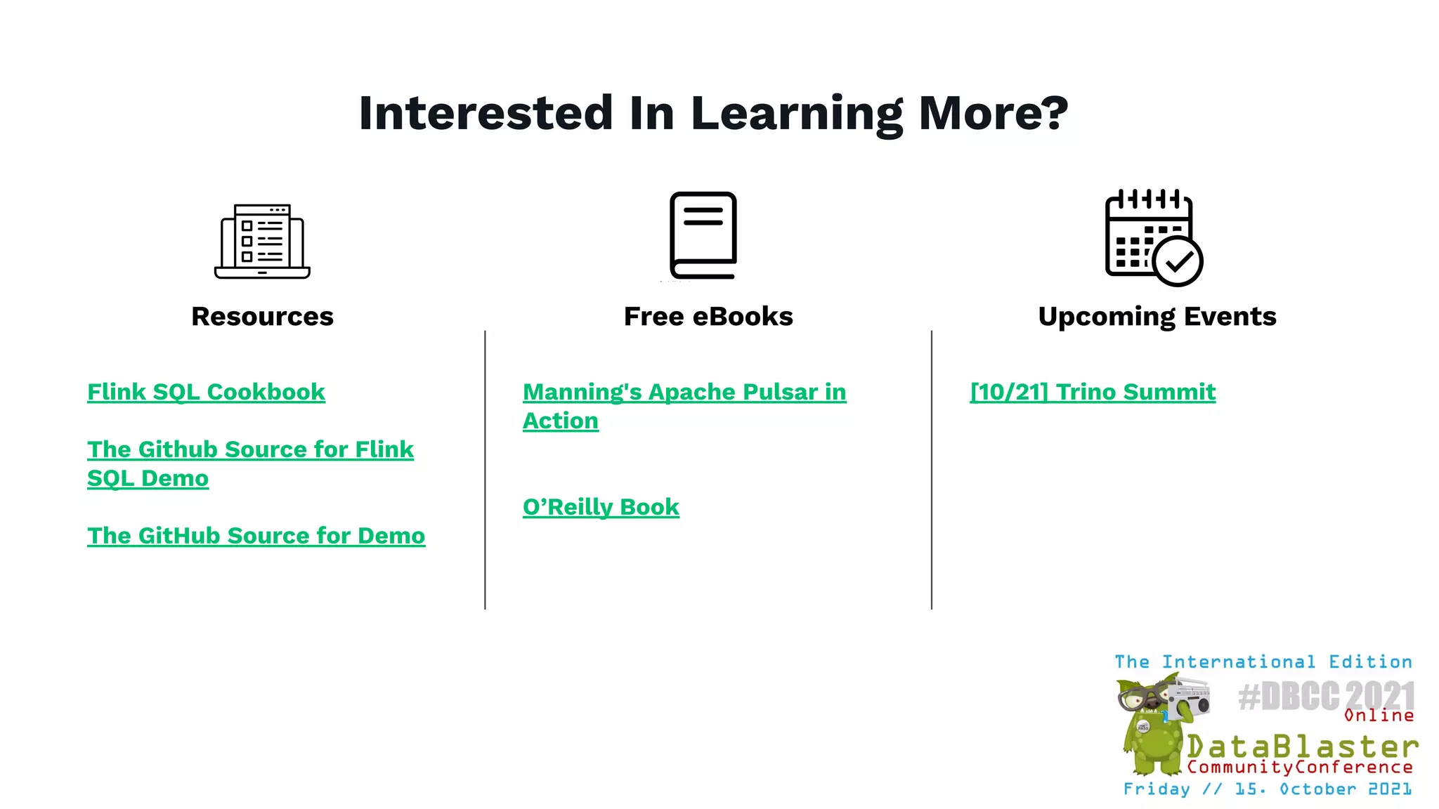 Interested In Learning More?
Flink SQL Cookbook
The Github Source for Flink
SQL Demo
The GitHub Source for Demo
Manning's Apache Pulsar in
Action
O’Reilly Book
[10/21] Trino Summit
Resources Free eBooks Upcoming Events
 