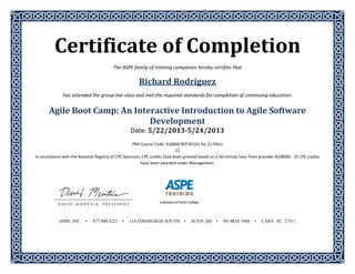 Certificate	of	Completion	 
The ASPE family of training companies hereby certifies that 
Richard	Rodriguez	
has attended the group‐live class and met the required standards for completion of continuing education. 
 
Agile	Boot	Camp:	An	Interactive	Introduction	to	Agile	Software	
Development	
Date:	5/22/2013‐5/24/2013	
	
PMI Course Code: 41000A REP #2161 for 21 PDUs 
21 
In accordance with the National Registry of CPE Sponsors, CPE credits have been granted based on a 50‐minute hour from provider #108690.  25 CPE credits 
have been awarded under Management. 
 
 
 
 
 
 
 
 
 
ASPE, INC. • 877.800.5221 • 114 EDINBURGH SOUTH • SUITE 200 • PO BOX 5488 • CARY, NC 27511
 