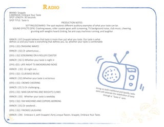 14
Radio
ANNCR: (:07) Snapple believes that taste is more than just what you taste. Our taste is what
defines us and your taste is everything that defines you. So, whether your taste is comfortable
(SFX): (:02) CRASHING WAVES
ANNCR: (:02) Or adventurous...
(SFX): (:02) SCREAMING ON A ROLLER COASTER
ANNCR: (:02.5) Whether your taste is night in
(SFX): (02): LATE NIGHT TV BACKGROUND NOISE
ANNCR: (:02)	 Or night out...
(SFX): (:02): CLUB BASS MUSIC
ANNCR: (:02) Whether your taste is victorious
(SFX): (:02): CROWD CHEERING
ANNCR: (:01.5) Or challenging...
(SFX): (:02): MAN GRUNTING AND WEIGHTS CLINKS
ANNCR: (:03)	 Whether your taste is weekday
(SFX): (:02): FAX MACHINES AND COPIERS WORKING
ANNCR: (:01) Or weekend...
(SFX): (:02): FRIENDS LAUGHING
ANNCR: (:04)	 Embrace it, with Snapple’s forty unique flavors. Snapple, Embrace Your Taste.
BRAND: Snapple
CAMPAIGN: Embrace Your Taste
SPOT LENGTH: 30 Seconds
SPOT TITLE: Taste Is
PRODUCTION NOTES:
SETTING/SCENARIO: The spot explores different auditory examples of what your taste can be.
SOUND EFFECTS (SFX): Crashing waves, roller coaster gears with screaming, TV background noise, club music, cheering,
grunting with weights heard clinking, fax and copy machines running, and laughter.
Airing on both traditional and Spotify, radio
spots will reiterate the redefinition of taste
through a “Taste Is” spot.
 