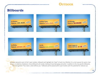 15
Outdoor
Billboards
Uniquely tailored to each of the 5 spot markets, billboards will highlight the “taste” of each city. Whether it’s a city’s passion for sports, love
of jazz, or celebrity inhabitants, these billboards will invoke a feeling of local belonging and pride. In addition to the city-specific billboards,
the more general “Your taste is what defines you.” billboards will be placed within spot markets with the potential for national use.
 