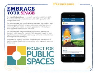 17
Partnerships
EMBRACE
YOUR SPACE
The Project for Public Spaces is a nonprofit organization established in 1975.
Their mission is to help people create and sustain public spaces that build
stronger communities.
The organization was built around the overarching idea of “placemaking,” which
inspires people to collectively reimagine public spaces as the heart of every
community. This idea ties into our target’s appreciation of individuality and
encourages them to embrace their own spaces.
The organization also invests in educating communities to celebrate their
diversity in public spaces. The Project for Public Spaces and Snapple will work
together to embrace individuality and encourage community members to make
their neighborhoods a better place.
Snapple will use Instagram to promote this partnership by sharing photos of
each rennovation. We will also run a competition online to generate awareness
for the cause.
snapple nSome of the best community renovations when
you embrace your space. #EmbraceYourTaste
 