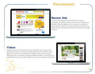 19
Partnerships
Is your community in need of a refreshment?
Snapple and PFPP is teaming up to renovate 6
public spaces. Nominate your public space today!
NOMINATE HERE
Banner Ads
In order to raise awareness for the Embrace Your Space
competition, we will place banner ads on Amazon, Facebook and
Buzzfeed. These messages will invite consumers to nominate a
space they feel needs to be revived. By clicking on the banner ad,
viewers will be automatically redirected to the Embrace Your Space
microsite.
Videos
Snapple will launch the Embrace Your Space competition with a video on their
Facebook and Twitter. This video will include details about the Project for Public
Spaces and how to enter the competition. Snapple will also post recap videos
when each space is completed, showing the “Before and After” of each space and
testimonials from the community members who won the renovation for their town.
 