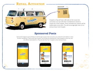 22
Retail Activation
Sponsored Instagram posts will feature click-through coupons that consumers can screenshot and redeem in-store
via their smartphone. There will be two coupons, one outside the Heartland for a free Snapple to drive trial, and
one offered nationwide for a “Buy One Get One Free” Snapple to drive total purchases.
snapple
snapple Your taste is everything that makes you, you.
Define your taste for free by clicking on the coupon!
#Embrace YourTaste
COUPON
...for freeFREE(Up to $1.99)
ONE (1) 16oz, bottle of any flavor
Snapply Tea or Juice Drink
BOGO
Snapple on Tap will have a QR code on the trucks that
consumers can scan with their smartphone to receive a
coupon for a free Snapple. These manufacturer coupons will be
redeemable at any store. This will encourage light users to try
and purchase more Snapple.
Sponsored Posts
 