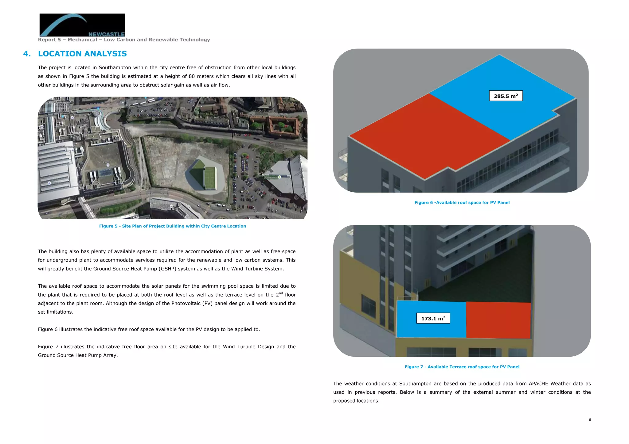 Report 5 – Mechanical – Low Carbon and Renewable Technology
6
4. LOCATION ANALYSIS
The project is located in Southampton within the city centre free of obstruction from other local buildings
as shown in Figure 5 the building is estimated at a height of 80 meters which clears all sky lines with all
other buildings in the surrounding area to obstruct solar gain as well as air flow.
The building also has plenty of available space to utilize the accommodation of plant as well as free space
for underground plant to accommodate services required for the renewable and low carbon systems. This
will greatly benefit the Ground Source Heat Pump (GSHP) system as well as the Wind Turbine System.
The available roof space to accommodate the solar panels for the swimming pool space is limited due to
the plant that is required to be placed at both the roof level as well as the terrace level on the 2nd
floor
adjacent to the plant room. Although the design of the Photovoltaic (PV) panel design will work around the
set limitations.
Figure 6 illustrates the indicative free roof space available for the PV design to be applied to.
Figure 7 illustrates the indicative free floor area on site available for the Wind Turbine Design and the
Ground Source Heat Pump Array.
Figure 6 -Available roof space for PV Panel
Figure 7 - Available Terrace roof space for PV Panel
The weather conditions at Southampton are based on the produced data from APACHE Weather data as
used in previous reports. Below is a summary of the external summer and winter conditions at the
proposed locations.
285.5 m2
Figure 5 - Site Plan of Project Building within City Centre Location
173.1 m2
 