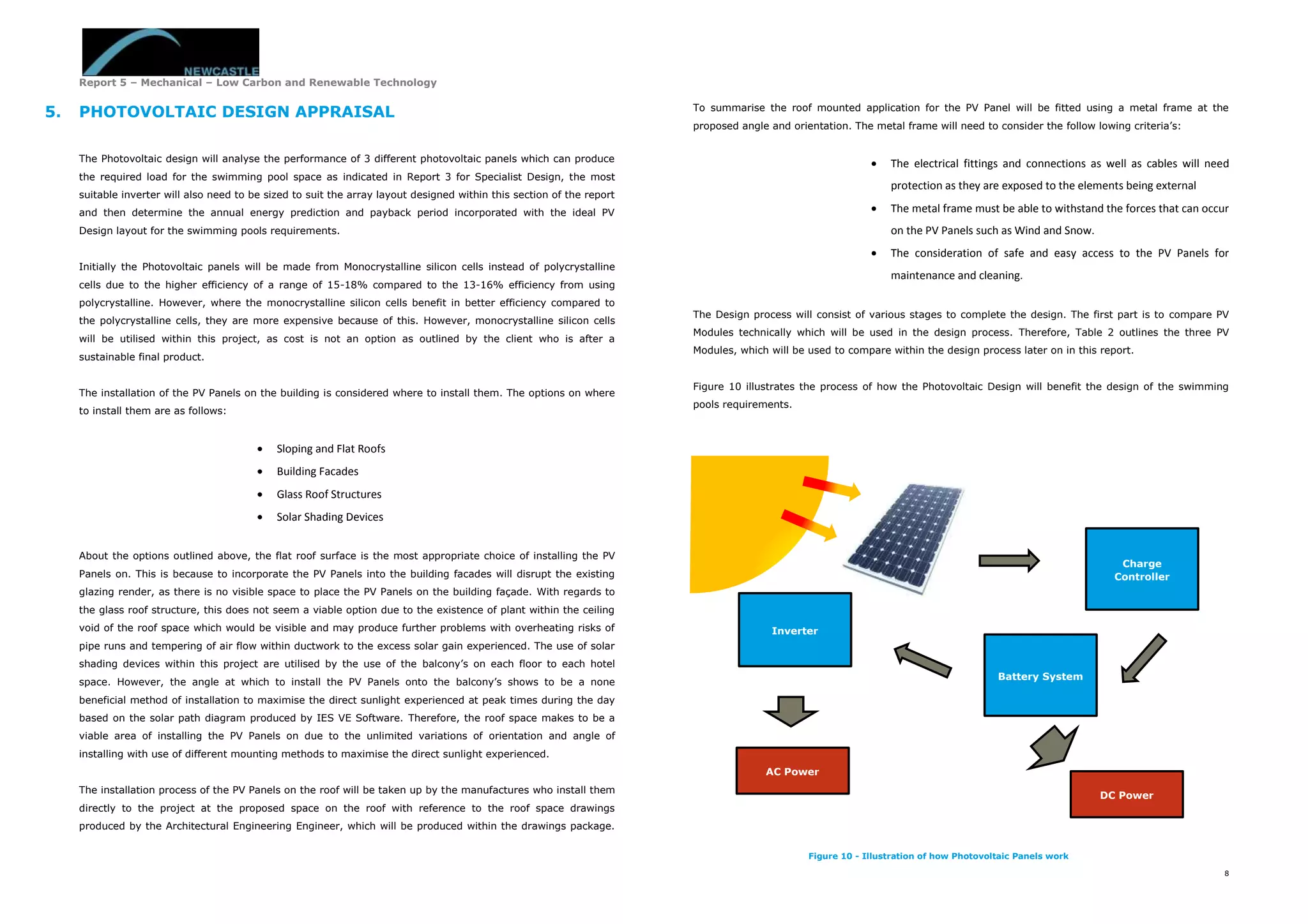 Report 5 – Mechanical – Low Carbon and Renewable Technology
8
5. PHOTOVOLTAIC DESIGN APPRAISAL
The Photovoltaic design will analyse the performance of 3 different photovoltaic panels which can produce
the required load for the swimming pool space as indicated in Report 3 for Specialist Design, the most
suitable inverter will also need to be sized to suit the array layout designed within this section of the report
and then determine the annual energy prediction and payback period incorporated with the ideal PV
Design layout for the swimming pools requirements.
Initially the Photovoltaic panels will be made from Monocrystalline silicon cells instead of polycrystalline
cells due to the higher efficiency of a range of 15-18% compared to the 13-16% efficiency from using
polycrystalline. However, where the monocrystalline silicon cells benefit in better efficiency compared to
the polycrystalline cells, they are more expensive because of this. However, monocrystalline silicon cells
will be utilised within this project, as cost is not an option as outlined by the client who is after a
sustainable final product.
The installation of the PV Panels on the building is considered where to install them. The options on where
to install them are as follows:
 Sloping and Flat Roofs
 Building Facades
 Glass Roof Structures
 Solar Shading Devices
About the options outlined above, the flat roof surface is the most appropriate choice of installing the PV
Panels on. This is because to incorporate the PV Panels into the building facades will disrupt the existing
glazing render, as there is no visible space to place the PV Panels on the building façade. With regards to
the glass roof structure, this does not seem a viable option due to the existence of plant within the ceiling
void of the roof space which would be visible and may produce further problems with overheating risks of
pipe runs and tempering of air flow within ductwork to the excess solar gain experienced. The use of solar
shading devices within this project are utilised by the use of the balcony’s on each floor to each hotel
space. However, the angle at which to install the PV Panels onto the balcony’s shows to be a none
beneficial method of installation to maximise the direct sunlight experienced at peak times during the day
based on the solar path diagram produced by IES VE Software. Therefore, the roof space makes to be a
viable area of installing the PV Panels on due to the unlimited variations of orientation and angle of
installing with use of different mounting methods to maximise the direct sunlight experienced.
The installation process of the PV Panels on the roof will be taken up by the manufactures who install them
directly to the project at the proposed space on the roof with reference to the roof space drawings
produced by the Architectural Engineering Engineer, which will be produced within the drawings package.
To summarise the roof mounted application for the PV Panel will be fitted using a metal frame at the
proposed angle and orientation. The metal frame will need to consider the follow lowing criteria’s:
 The electrical fittings and connections as well as cables will need
protection as they are exposed to the elements being external
 The metal frame must be able to withstand the forces that can occur
on the PV Panels such as Wind and Snow.
 The consideration of safe and easy access to the PV Panels for
maintenance and cleaning.
The Design process will consist of various stages to complete the design. The first part is to compare PV
Modules technically which will be used in the design process. Therefore, Table 2 outlines the three PV
Modules, which will be used to compare within the design process later on in this report.
Figure 10 illustrates the process of how the Photovoltaic Design will benefit the design of the swimming
pools requirements.
Charge
Controller
Battery System
Inverter
AC Power
DC Power
Figure 10 - Illustration of how Photovoltaic Panels work
 