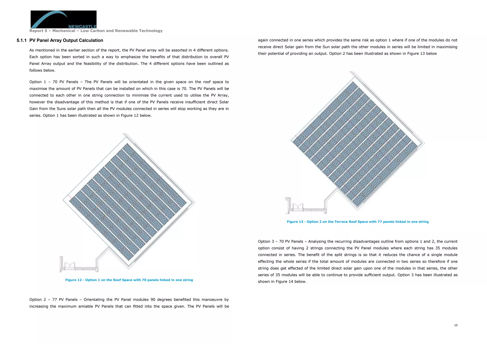 Report 5 – Mechanical – Low Carbon and Renewable Technology
10
5.1.1 PV Panel Array Output Calculation
As mentioned in the earlier section of the report, the PV Panel array will be assorted in 4 different options.
Each option has been sorted in such a way to emphasize the benefits of that distribution to overall PV
Panel Array output and the feasibility of the distribution. The 4 different options have been outlined as
follows below.
Option 1 – 70 PV Panels – The PV Panels will be orientated in the given space on the roof space to
maximise the amount of PV Panels that can be installed on which in this case is 70. The PV Panels will be
connected to each other in one string connection to minimise the current used to utilise the PV Array,
however the disadvantage of this method is that if one of the PV Panels receive insufficient direct Solar
Gain from the Suns solar path then all the PV modules connected in series will stop working as they are in
series. Option 1 has been illustrated as shown in Figure 12 below.
Figure 12 - Option 1 on the Roof Space with 70 panels linked in one string
Option 2 – 77 PV Panels – Orientating the PV Panel modules 90 degrees benefited this manoeuvre by
increasing the maximum amiable PV Panels that can fitted into the space given. The PV Panels will be
again connected in one series which provides the same risk as option 1 where if one of the modules do not
receive direct Solar gain from the Sun solar path the other modules in series will be limited in maximising
their potential of providing an output. Option 2 has been illustrated as shown in Figure 13 below
Figure 13 - Option 2 on the Terrace Roof Space with 77 panels linked in one string
Option 3 – 70 PV Panels – Analysing the recurring disadvantages outline from options 1 and 2, the current
option consist of having 2 strings connecting the PV Panel modules where each string has 35 modules
connected in series. The benefit of the split strings is so that it reduces the chance of a single module
effecting the whole series if the total amount of modules are connected in two series so therefore if one
string does get effected of the limited direct solar gain upon one of the modules in that series, the other
series of 35 modules will be able to continue to provide sufficient output. Option 3 has been illustrated as
shown in Figure 14 below.
 