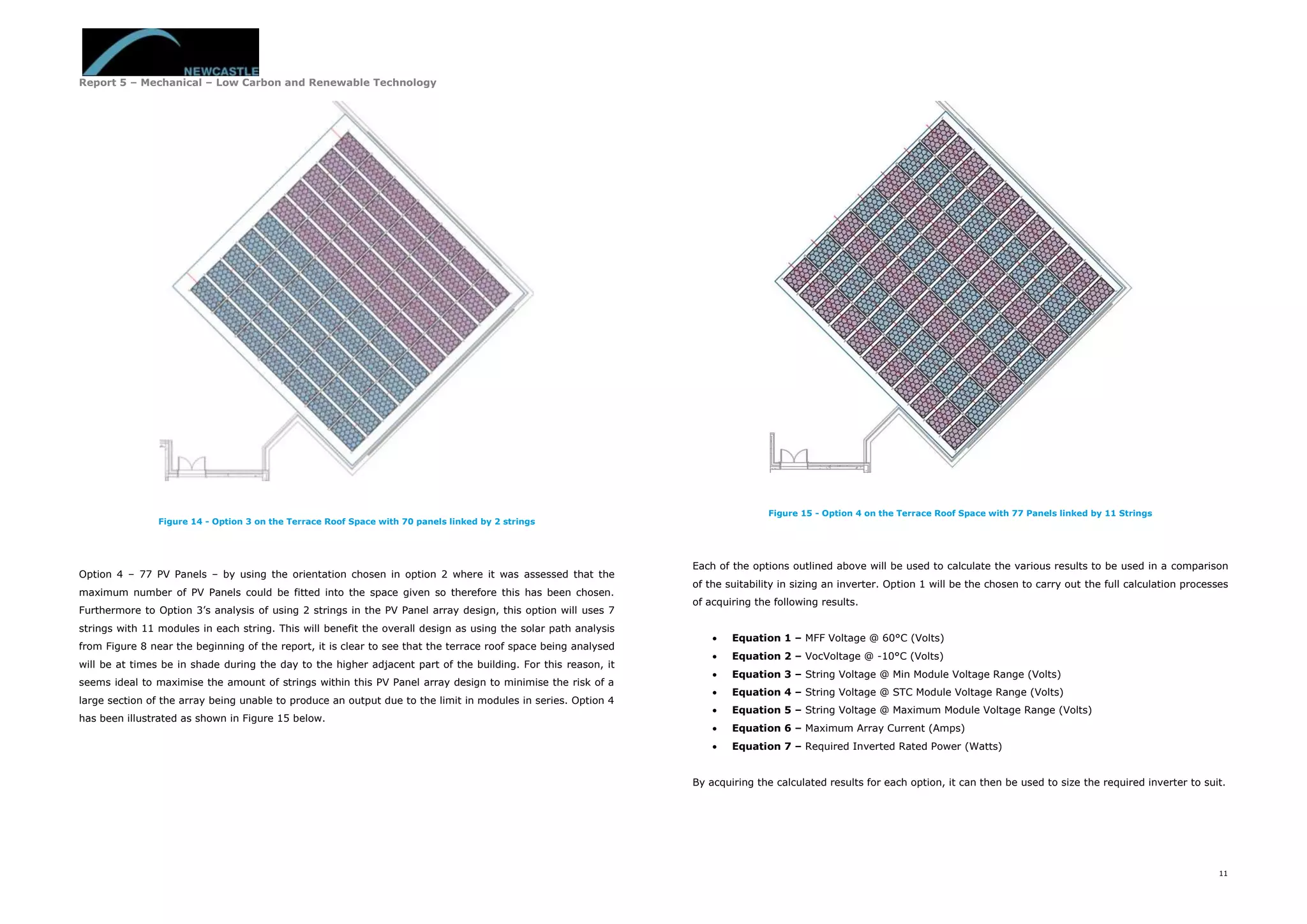 Report 5 – Mechanical – Low Carbon and Renewable Technology
11
Figure 14 - Option 3 on the Terrace Roof Space with 70 panels linked by 2 strings
Option 4 – 77 PV Panels – by using the orientation chosen in option 2 where it was assessed that the
maximum number of PV Panels could be fitted into the space given so therefore this has been chosen.
Furthermore to Option 3’s analysis of using 2 strings in the PV Panel array design, this option will uses 7
strings with 11 modules in each string. This will benefit the overall design as using the solar path analysis
from Figure 8 near the beginning of the report, it is clear to see that the terrace roof space being analysed
will be at times be in shade during the day to the higher adjacent part of the building. For this reason, it
seems ideal to maximise the amount of strings within this PV Panel array design to minimise the risk of a
large section of the array being unable to produce an output due to the limit in modules in series. Option 4
has been illustrated as shown in Figure 15 below.
Figure 15 - Option 4 on the Terrace Roof Space with 77 Panels linked by 11 Strings
Each of the options outlined above will be used to calculate the various results to be used in a comparison
of the suitability in sizing an inverter. Option 1 will be the chosen to carry out the full calculation processes
of acquiring the following results.
 Equation 1 – MFF Voltage @ 60°C (Volts)
 Equation 2 – VocVoltage @ -10°C (Volts)
 Equation 3 – String Voltage @ Min Module Voltage Range (Volts)
 Equation 4 – String Voltage @ STC Module Voltage Range (Volts)
 Equation 5 – String Voltage @ Maximum Module Voltage Range (Volts)
 Equation 6 – Maximum Array Current (Amps)
 Equation 7 – Required Inverted Rated Power (Watts)
By acquiring the calculated results for each option, it can then be used to size the required inverter to suit.
 