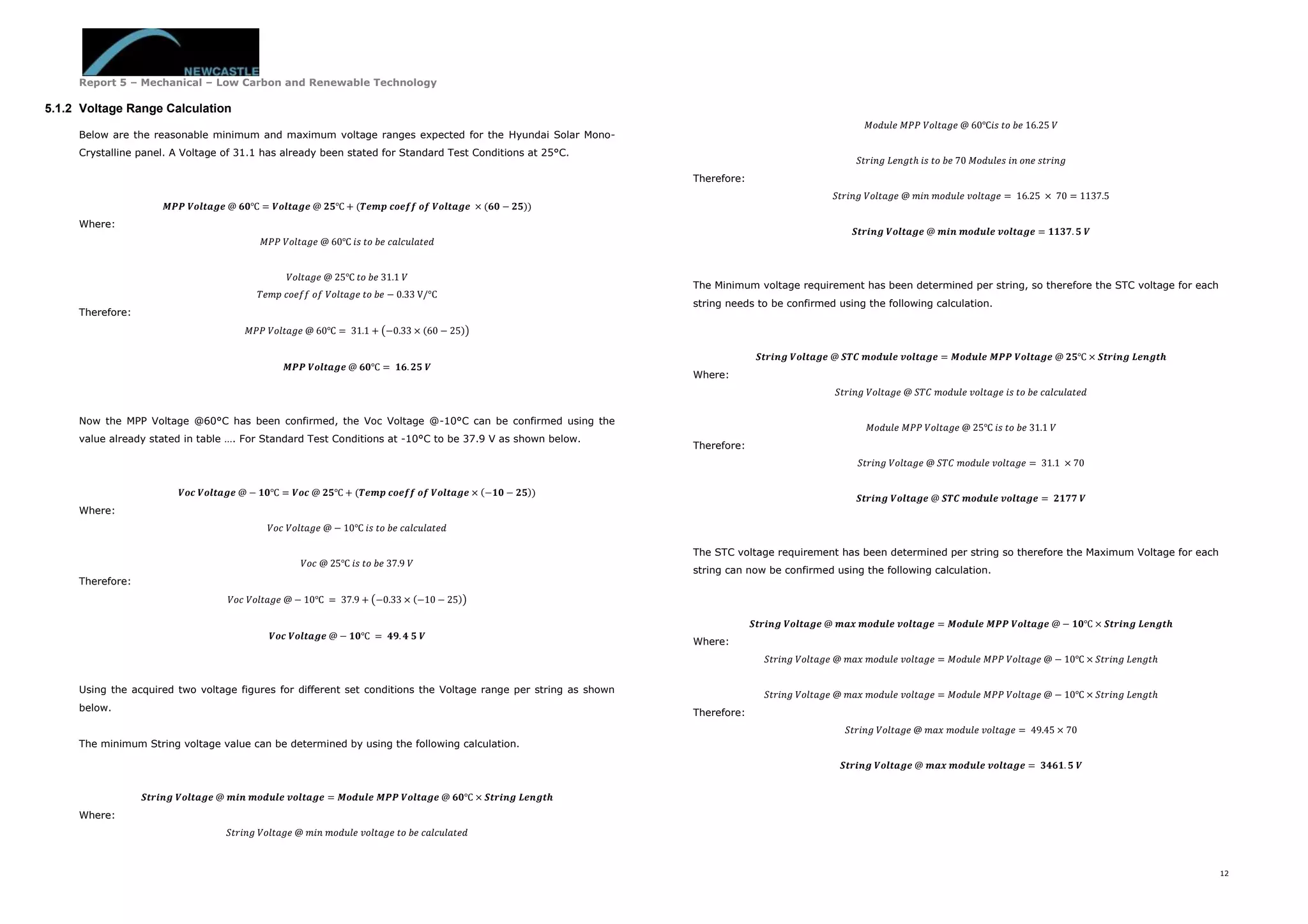 Report 5 – Mechanical – Low Carbon and Renewable Technology
12
5.1.2 Voltage Range Calculation
Below are the reasonable minimum and maximum voltage ranges expected for the Hyundai Solar Mono-
Crystalline panel. A Voltage of 31.1 has already been stated for Standard Test Conditions at 25°C.
𝑴𝑷𝑷 𝑽𝒐𝒍𝒕𝒂𝒈𝒆 @ 𝟔𝟎℃ = 𝑽𝒐𝒍𝒕𝒂𝒈𝒆 @ 𝟐𝟓℃ + (𝑻𝒆𝒎𝒑 𝒄𝒐𝒆𝒇𝒇 𝒐𝒇 𝑽𝒐𝒍𝒕𝒂𝒈𝒆 × (𝟔𝟎 − 𝟐𝟓))
Where:
𝑀𝑃𝑃 𝑉𝑜𝑙𝑡𝑎𝑔𝑒 @ 60℃ 𝑖𝑠 𝑡𝑜 𝑏𝑒 𝑐𝑎𝑙𝑐𝑢𝑙𝑎𝑡𝑒𝑑
𝑉𝑜𝑙𝑡𝑎𝑔𝑒 @ 25℃ 𝑡𝑜 𝑏𝑒 31.1 𝑉
𝑇𝑒𝑚𝑝 𝑐𝑜𝑒𝑓𝑓 𝑜𝑓 𝑉𝑜𝑙𝑡𝑎𝑔𝑒 𝑡𝑜 𝑏𝑒 − 0.33 V/°C
Therefore:
𝑀𝑃𝑃 𝑉𝑜𝑙𝑡𝑎𝑔𝑒 @ 60℃ = 31.1 + (−0.33 × (60 − 25))
𝑴𝑷𝑷 𝑽𝒐𝒍𝒕𝒂𝒈𝒆 @ 𝟔𝟎℃ = 𝟏𝟔. 𝟐𝟓 𝑽
Now the MPP Voltage @60°C has been confirmed, the Voc Voltage @-10°C can be confirmed using the
value already stated in table …. For Standard Test Conditions at -10°C to be 37.9 V as shown below.
𝑽𝒐𝒄 𝑽𝒐𝒍𝒕𝒂𝒈𝒆 @ − 𝟏𝟎℃ = 𝑽𝒐𝒄 @ 𝟐𝟓℃ + (𝑻𝒆𝒎𝒑 𝒄𝒐𝒆𝒇𝒇 𝒐𝒇 𝑽𝒐𝒍𝒕𝒂𝒈𝒆 × (−𝟏𝟎 − 𝟐𝟓))
Where:
𝑉𝑜𝑐 𝑉𝑜𝑙𝑡𝑎𝑔𝑒 @ − 10℃ 𝑖𝑠 𝑡𝑜 𝑏𝑒 𝑐𝑎𝑙𝑐𝑢𝑙𝑎𝑡𝑒𝑑
𝑉𝑜𝑐 @ 25℃ 𝑖𝑠 𝑡𝑜 𝑏𝑒 37.9 𝑉
Therefore:
𝑉𝑜𝑐 𝑉𝑜𝑙𝑡𝑎𝑔𝑒 @ − 10℃ = 37.9 + (−0.33 × (−10 − 25))
𝑽𝒐𝒄 𝑽𝒐𝒍𝒕𝒂𝒈𝒆 @ − 𝟏𝟎℃ = 𝟒𝟗. 𝟒 𝟓 𝑽
Using the acquired two voltage figures for different set conditions the Voltage range per string as shown
below.
The minimum String voltage value can be determined by using the following calculation.
𝑺𝒕𝒓𝒊𝒏𝒈 𝑽𝒐𝒍𝒕𝒂𝒈𝒆 @ 𝒎𝒊𝒏 𝒎𝒐𝒅𝒖𝒍𝒆 𝒗𝒐𝒍𝒕𝒂𝒈𝒆 = 𝑴𝒐𝒅𝒖𝒍𝒆 𝑴𝑷𝑷 𝑽𝒐𝒍𝒕𝒂𝒈𝒆 @ 𝟔𝟎℃ × 𝑺𝒕𝒓𝒊𝒏𝒈 𝑳𝒆𝒏𝒈𝒕𝒉
Where:
𝑆𝑡𝑟𝑖𝑛𝑔 𝑉𝑜𝑙𝑡𝑎𝑔𝑒 @ 𝑚𝑖𝑛 𝑚𝑜𝑑𝑢𝑙𝑒 𝑣𝑜𝑙𝑡𝑎𝑔𝑒 𝑡𝑜 𝑏𝑒 𝑐𝑎𝑙𝑐𝑢𝑙𝑎𝑡𝑒𝑑
𝑀𝑜𝑑𝑢𝑙𝑒 𝑀𝑃𝑃 𝑉𝑜𝑙𝑡𝑎𝑔𝑒 @ 60℃𝑖𝑠 𝑡𝑜 𝑏𝑒 16.25 𝑉
𝑆𝑡𝑟𝑖𝑛𝑔 𝐿𝑒𝑛𝑔𝑡ℎ 𝑖𝑠 𝑡𝑜 𝑏𝑒 70 𝑀𝑜𝑑𝑢𝑙𝑒𝑠 𝑖𝑛 𝑜𝑛𝑒 𝑠𝑡𝑟𝑖𝑛𝑔
Therefore:
𝑆𝑡𝑟𝑖𝑛𝑔 𝑉𝑜𝑙𝑡𝑎𝑔𝑒 @ 𝑚𝑖𝑛 𝑚𝑜𝑑𝑢𝑙𝑒 𝑣𝑜𝑙𝑡𝑎𝑔𝑒 = 16.25 × 70 = 1137.5
𝑺𝒕𝒓𝒊𝒏𝒈 𝑽𝒐𝒍𝒕𝒂𝒈𝒆 @ 𝒎𝒊𝒏 𝒎𝒐𝒅𝒖𝒍𝒆 𝒗𝒐𝒍𝒕𝒂𝒈𝒆 = 𝟏𝟏𝟑𝟕. 𝟓 𝑽
The Minimum voltage requirement has been determined per string, so therefore the STC voltage for each
string needs to be confirmed using the following calculation.
𝑺𝒕𝒓𝒊𝒏𝒈 𝑽𝒐𝒍𝒕𝒂𝒈𝒆 @ 𝑺𝑻𝑪 𝒎𝒐𝒅𝒖𝒍𝒆 𝒗𝒐𝒍𝒕𝒂𝒈𝒆 = 𝑴𝒐𝒅𝒖𝒍𝒆 𝑴𝑷𝑷 𝑽𝒐𝒍𝒕𝒂𝒈𝒆 @ 𝟐𝟓℃ × 𝑺𝒕𝒓𝒊𝒏𝒈 𝑳𝒆𝒏𝒈𝒕𝒉
Where:
𝑆𝑡𝑟𝑖𝑛𝑔 𝑉𝑜𝑙𝑡𝑎𝑔𝑒 @ 𝑆𝑇𝐶 𝑚𝑜𝑑𝑢𝑙𝑒 𝑣𝑜𝑙𝑡𝑎𝑔𝑒 𝑖𝑠 𝑡𝑜 𝑏𝑒 𝑐𝑎𝑙𝑐𝑢𝑙𝑎𝑡𝑒𝑑
𝑀𝑜𝑑𝑢𝑙𝑒 𝑀𝑃𝑃 𝑉𝑜𝑙𝑡𝑎𝑔𝑒 @ 25℃ 𝑖𝑠 𝑡𝑜 𝑏𝑒 31.1 𝑉
Therefore:
𝑆𝑡𝑟𝑖𝑛𝑔 𝑉𝑜𝑙𝑡𝑎𝑔𝑒 @ 𝑆𝑇𝐶 𝑚𝑜𝑑𝑢𝑙𝑒 𝑣𝑜𝑙𝑡𝑎𝑔𝑒 = 31.1 × 70
𝑺𝒕𝒓𝒊𝒏𝒈 𝑽𝒐𝒍𝒕𝒂𝒈𝒆 @ 𝑺𝑻𝑪 𝒎𝒐𝒅𝒖𝒍𝒆 𝒗𝒐𝒍𝒕𝒂𝒈𝒆 = 𝟐𝟏𝟕𝟕 𝑽
The STC voltage requirement has been determined per string so therefore the Maximum Voltage for each
string can now be confirmed using the following calculation.
𝑺𝒕𝒓𝒊𝒏𝒈 𝑽𝒐𝒍𝒕𝒂𝒈𝒆 @ 𝒎𝒂𝒙 𝒎𝒐𝒅𝒖𝒍𝒆 𝒗𝒐𝒍𝒕𝒂𝒈𝒆 = 𝑴𝒐𝒅𝒖𝒍𝒆 𝑴𝑷𝑷 𝑽𝒐𝒍𝒕𝒂𝒈𝒆 @ − 𝟏𝟎℃ × 𝑺𝒕𝒓𝒊𝒏𝒈 𝑳𝒆𝒏𝒈𝒕𝒉
Where:
𝑆𝑡𝑟𝑖𝑛𝑔 𝑉𝑜𝑙𝑡𝑎𝑔𝑒 @ 𝑚𝑎𝑥 𝑚𝑜𝑑𝑢𝑙𝑒 𝑣𝑜𝑙𝑡𝑎𝑔𝑒 = 𝑀𝑜𝑑𝑢𝑙𝑒 𝑀𝑃𝑃 𝑉𝑜𝑙𝑡𝑎𝑔𝑒 @ − 10℃ × 𝑆𝑡𝑟𝑖𝑛𝑔 𝐿𝑒𝑛𝑔𝑡ℎ
𝑆𝑡𝑟𝑖𝑛𝑔 𝑉𝑜𝑙𝑡𝑎𝑔𝑒 @ 𝑚𝑎𝑥 𝑚𝑜𝑑𝑢𝑙𝑒 𝑣𝑜𝑙𝑡𝑎𝑔𝑒 = 𝑀𝑜𝑑𝑢𝑙𝑒 𝑀𝑃𝑃 𝑉𝑜𝑙𝑡𝑎𝑔𝑒 @ − 10℃ × 𝑆𝑡𝑟𝑖𝑛𝑔 𝐿𝑒𝑛𝑔𝑡ℎ
Therefore:
𝑆𝑡𝑟𝑖𝑛𝑔 𝑉𝑜𝑙𝑡𝑎𝑔𝑒 @ 𝑚𝑎𝑥 𝑚𝑜𝑑𝑢𝑙𝑒 𝑣𝑜𝑙𝑡𝑎𝑔𝑒 = 49.45 × 70
𝑺𝒕𝒓𝒊𝒏𝒈 𝑽𝒐𝒍𝒕𝒂𝒈𝒆 @ 𝒎𝒂𝒙 𝒎𝒐𝒅𝒖𝒍𝒆 𝒗𝒐𝒍𝒕𝒂𝒈𝒆 = 𝟑𝟒𝟔𝟏. 𝟓 𝑽
 