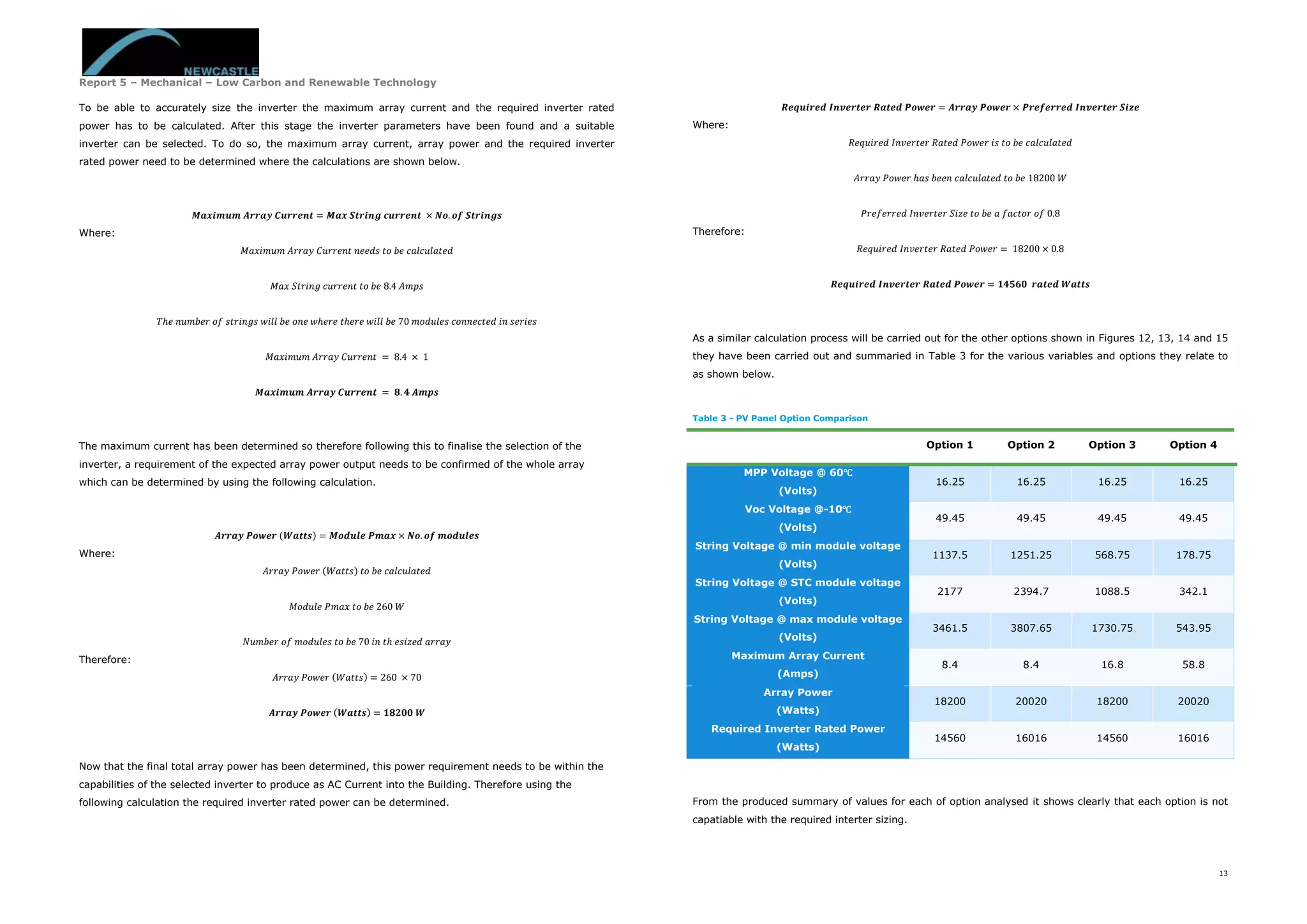 Report 5 – Mechanical – Low Carbon and Renewable Technology
13
To be able to accurately size the inverter the maximum array current and the required inverter rated
power has to be calculated. After this stage the inverter parameters have been found and a suitable
inverter can be selected. To do so, the maximum array current, array power and the required inverter
rated power need to be determined where the calculations are shown below.
𝑴𝒂𝒙𝒊𝒎𝒖𝒎 𝑨𝒓𝒓𝒂𝒚 𝑪𝒖𝒓𝒓𝒆𝒏𝒕 = 𝑴𝒂𝒙 𝑺𝒕𝒓𝒊𝒏𝒈 𝒄𝒖𝒓𝒓𝒆𝒏𝒕 × 𝑵𝒐. 𝒐𝒇 𝑺𝒕𝒓𝒊𝒏𝒈𝒔
Where:
𝑀𝑎𝑥𝑖𝑚𝑢𝑚 𝐴𝑟𝑟𝑎𝑦 𝐶𝑢𝑟𝑟𝑒𝑛𝑡 𝑛𝑒𝑒𝑑𝑠 𝑡𝑜 𝑏𝑒 𝑐𝑎𝑙𝑐𝑢𝑙𝑎𝑡𝑒𝑑
𝑀𝑎𝑥 𝑆𝑡𝑟𝑖𝑛𝑔 𝑐𝑢𝑟𝑟𝑒𝑛𝑡 𝑡𝑜 𝑏𝑒 8.4 𝐴𝑚𝑝𝑠
𝑇ℎ𝑒 𝑛𝑢𝑚𝑏𝑒𝑟 𝑜𝑓 𝑠𝑡𝑟𝑖𝑛𝑔𝑠 𝑤𝑖𝑙𝑙 𝑏𝑒 𝑜𝑛𝑒 𝑤ℎ𝑒𝑟𝑒 𝑡ℎ𝑒𝑟𝑒 𝑤𝑖𝑙𝑙 𝑏𝑒 70 𝑚𝑜𝑑𝑢𝑙𝑒𝑠 𝑐𝑜𝑛𝑛𝑒𝑐𝑡𝑒𝑑 𝑖𝑛 𝑠𝑒𝑟𝑖𝑒𝑠
𝑀𝑎𝑥𝑖𝑚𝑢𝑚 𝐴𝑟𝑟𝑎𝑦 𝐶𝑢𝑟𝑟𝑒𝑛𝑡 = 8.4 × 1
𝑴𝒂𝒙𝒊𝒎𝒖𝒎 𝑨𝒓𝒓𝒂𝒚 𝑪𝒖𝒓𝒓𝒆𝒏𝒕 = 𝟖. 𝟒 𝑨𝒎𝒑𝒔
The maximum current has been determined so therefore following this to finalise the selection of the
inverter, a requirement of the expected array power output needs to be confirmed of the whole array
which can be determined by using the following calculation.
𝑨𝒓𝒓𝒂𝒚 𝑷𝒐𝒘𝒆𝒓 (𝑾𝒂𝒕𝒕𝒔) = 𝑴𝒐𝒅𝒖𝒍𝒆 𝑷𝒎𝒂𝒙 × 𝑵𝒐. 𝒐𝒇 𝒎𝒐𝒅𝒖𝒍𝒆𝒔
Where:
𝐴𝑟𝑟𝑎𝑦 𝑃𝑜𝑤𝑒𝑟 (𝑊𝑎𝑡𝑡𝑠) 𝑡𝑜 𝑏𝑒 𝑐𝑎𝑙𝑐𝑢𝑙𝑎𝑡𝑒𝑑
𝑀𝑜𝑑𝑢𝑙𝑒 𝑃𝑚𝑎𝑥 𝑡𝑜 𝑏𝑒 260 𝑊
𝑁𝑢𝑚𝑏𝑒𝑟 𝑜𝑓 𝑚𝑜𝑑𝑢𝑙𝑒𝑠 𝑡𝑜 𝑏𝑒 70 𝑖𝑛 𝑡ℎ 𝑒𝑠𝑖𝑧𝑒𝑑 𝑎𝑟𝑟𝑎𝑦
Therefore:
𝐴𝑟𝑟𝑎𝑦 𝑃𝑜𝑤𝑒𝑟 (𝑊𝑎𝑡𝑡𝑠) = 260 × 70
𝑨𝒓𝒓𝒂𝒚 𝑷𝒐𝒘𝒆𝒓 (𝑾𝒂𝒕𝒕𝒔) = 𝟏𝟖𝟐𝟎𝟎 𝑾
Now that the final total array power has been determined, this power requirement needs to be within the
capabilities of the selected inverter to produce as AC Current into the Building. Therefore using the
following calculation the required inverter rated power can be determined.
𝑹𝒆𝒒𝒖𝒊𝒓𝒆𝒅 𝑰𝒏𝒗𝒆𝒓𝒕𝒆𝒓 𝑹𝒂𝒕𝒆𝒅 𝑷𝒐𝒘𝒆𝒓 = 𝑨𝒓𝒓𝒂𝒚 𝑷𝒐𝒘𝒆𝒓 × 𝑷𝒓𝒆𝒇𝒆𝒓𝒓𝒆𝒅 𝑰𝒏𝒗𝒆𝒓𝒕𝒆𝒓 𝑺𝒊𝒛𝒆
Where:
𝑅𝑒𝑞𝑢𝑖𝑟𝑒𝑑 𝐼𝑛𝑣𝑒𝑟𝑡𝑒𝑟 𝑅𝑎𝑡𝑒𝑑 𝑃𝑜𝑤𝑒𝑟 𝑖𝑠 𝑡𝑜 𝑏𝑒 𝑐𝑎𝑙𝑐𝑢𝑙𝑎𝑡𝑒𝑑
𝐴𝑟𝑟𝑎𝑦 𝑃𝑜𝑤𝑒𝑟 ℎ𝑎𝑠 𝑏𝑒𝑒𝑛 𝑐𝑎𝑙𝑐𝑢𝑙𝑎𝑡𝑒𝑑 𝑡𝑜 𝑏𝑒 18200 𝑊
𝑃𝑟𝑒𝑓𝑒𝑟𝑟𝑒𝑑 𝐼𝑛𝑣𝑒𝑟𝑡𝑒𝑟 𝑆𝑖𝑧𝑒 𝑡𝑜 𝑏𝑒 𝑎 𝑓𝑎𝑐𝑡𝑜𝑟 𝑜𝑓 0.8
Therefore:
𝑅𝑒𝑞𝑢𝑖𝑟𝑒𝑑 𝐼𝑛𝑣𝑒𝑟𝑡𝑒𝑟 𝑅𝑎𝑡𝑒𝑑 𝑃𝑜𝑤𝑒𝑟 = 18200 × 0.8
𝑹𝒆𝒒𝒖𝒊𝒓𝒆𝒅 𝑰𝒏𝒗𝒆𝒓𝒕𝒆𝒓 𝑹𝒂𝒕𝒆𝒅 𝑷𝒐𝒘𝒆𝒓 = 𝟏𝟒𝟓𝟔𝟎 𝒓𝒂𝒕𝒆𝒅 𝑾𝒂𝒕𝒕𝒔
As a similar calculation process will be carried out for the other options shown in Figures 12, 13, 14 and 15
they have been carried out and summaried in Table 3 for the various variables and options they relate to
as shown below.
Table 3 - PV Panel Option Comparison
Option 1 Option 2 Option 3 Option 4
MPP Voltage @ 60℃
(Volts)
16.25 16.25 16.25 16.25
Voc Voltage @-10℃
(Volts)
49.45 49.45 49.45 49.45
String Voltage @ min module voltage
(Volts)
1137.5 1251.25 568.75 178.75
String Voltage @ STC module voltage
(Volts)
2177 2394.7 1088.5 342.1
String Voltage @ max module voltage
(Volts)
3461.5 3807.65 1730.75 543.95
Maximum Array Current
(Amps)
8.4 8.4 16.8 58.8
Array Power
(Watts)
18200 20020 18200 20020
Required Inverter Rated Power
(Watts)
14560 16016 14560 16016
From the produced summary of values for each of option analysed it shows clearly that each option is not
capatiable with the required interter sizing.
 