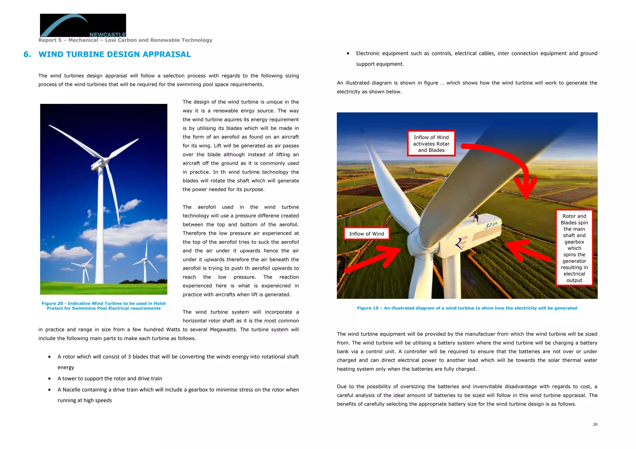 Report 5 – Mechanical – Low Carbon and Renewable Technology
20
6. WIND TURBINE DESIGN APPRAISAL
The wind turbines design appraisal will follow a selection process with regards to the following sizing
process of the wind turbines that will be required for the swimming pool space requirements.
The design of the wind turbine is unique in the
way it is a renewable enrgy source. The way
the wind turbine aquires its energy requirement
is by utilising its blades which will be made in
the form of an aerofoil as found on an aircraft
for its wing. Lift will be generated as air passes
over the blade although instead of lifting an
aircraft off the ground as it is commonly used
in practice. In th wind turbine technology the
blades will rotate the shaft which will generate
the power needed for its purpose.
The aerofoil used in the wind turbine
technology will use a pressure differene created
between the top and bottom of the aerofoil.
Therefore the low pressure air experienced at
the top of the aerofoil tries to suck the aerofoil
and the air under it upwards hence the air
under it upwards therefore the air beneath the
aerofoil is trying to push th aerofoil upwards to
reach the low pressure. The reaction
experienced here is what is expereicned in
practice with aircrafts when lift is generated.
The wind turbine system will incorporate a
horizontal rotor shaft as it is the most common
in practice and range in size from a few hundred Watts to several Megawatts. The turbine system will
include the following main parts to make each turbine as follows.
 A rotor which will consist of 3 blades that will be converting the winds energy into rotational shaft
energy
 A tower to support the rotor and drive train
 A Nacelle containing a drive train which will include a gearbox to minimise stress on the rotor when
running at high speeds
 Electronic equipment such as controls, electrical cables, inter connection equipment and ground
support equipment.
An illustrated diagram is shown in figure … which shows how the wind turbine will work to generate the
electricity as shown below.
The wind turbine equipment will be provided by the manufactuer from which the wind turbine will be sized
from. The wind turbine will be utilising a battery system where the wind turbine will be charging a battery
bank via a control unit. A controller will be required to ensure that the batteries are not over or under
charged and can direct electrical power to another load which will be towards the solar thermal water
heating system only when the batteries are fully charged.
Due to the possibility of oversizing the batteries and invenvitable disadvantage with regards to cost, a
careful analysis of the ideal amount of batteries to be sized will follow in this wind turbine appraisal. The
benefits of carefully selecting the appropriate battery size for the wind turbine design is as follows.
Figure 20 - Indicative Wind Turbine to be used in Hotel
Project for Swimming Pool Electrical requirements Figure 19 – An illustrated diagram of a wind turbine to show how the electricity will be generated
Inflow of Wind
Inflow of Wind
activates Rotar
and Blades
Rotor and
Blades spin
the main
shaft and
gearbox
which
spins the
generator
resulting in
electrical
output
 