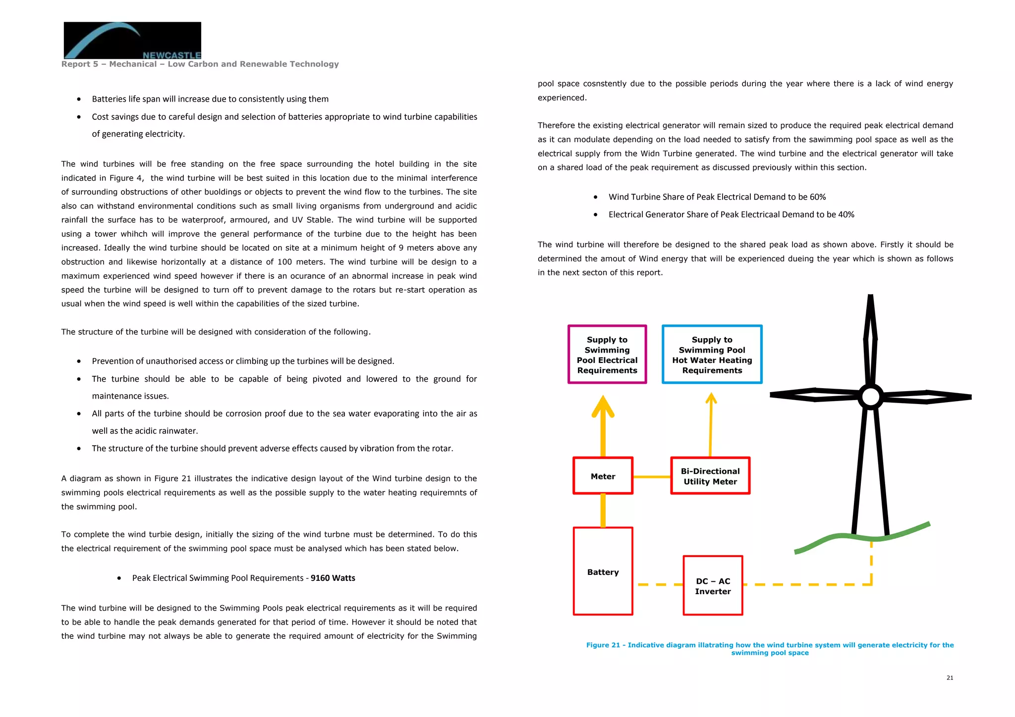 Report 5 – Mechanical – Low Carbon and Renewable Technology
21
 Batteries life span will increase due to consistently using them
 Cost savings due to careful design and selection of batteries appropriate to wind turbine capabilities
of generating electricity.
The wind turbines will be free standing on the free space surrounding the hotel building in the site
indicated in Figure 4, the wind turbine will be best suited in this location due to the minimal interference
of surrounding obstructions of other buoldings or objects to prevent the wind flow to the turbines. The site
also can withstand environmental conditions such as small living organisms from underground and acidic
rainfall the surface has to be waterproof, armoured, and UV Stable. The wind turbine will be supported
using a tower whihch will improve the general performance of the turbine due to the height has been
increased. Ideally the wind turbine should be located on site at a minimum height of 9 meters above any
obstruction and likewise horizontally at a distance of 100 meters. The wind turbine will be design to a
maximum experienced wind speed however if there is an ocurance of an abnormal increase in peak wind
speed the turbine will be designed to turn off to prevent damage to the rotars but re-start operation as
usual when the wind speed is well within the capabilities of the sized turbine.
The structure of the turbine will be designed with consideration of the following.
 Prevention of unauthorised access or climbing up the turbines will be designed.
 The turbine should be able to be capable of being pivoted and lowered to the ground for
maintenance issues.
 All parts of the turbine should be corrosion proof due to the sea water evaporating into the air as
well as the acidic rainwater.
 The structure of the turbine should prevent adverse effects caused by vibration from the rotar.
A diagram as shown in Figure 21 illustrates the indicative design layout of the Wind turbine design to the
swimming pools electrical requirements as well as the possible supply to the water heating requiremnts of
the swimming pool.
To complete the wind turbie design, initially the sizing of the wind turbne must be determined. To do this
the electrical requirement of the swimming pool space must be analysed which has been stated below.
 Peak Electrical Swimming Pool Requirements - 9160 Watts
The wind turbine will be designed to the Swimming Pools peak electrical requirements as it will be required
to be able to handle the peak demands generated for that period of time. However it should be noted that
the wind turbine may not always be able to generate the required amount of electricity for the Swimming
pool space cosnstently due to the possible periods during the year where there is a lack of wind energy
experienced.
Therefore the existing electrical generator will remain sized to produce the required peak electrical demand
as it can modulate depending on the load needed to satisfy from the sawimming pool space as well as the
electrical supply from the Widn Turbine generated. The wind turbine and the electrical generator will take
on a shared load of the peak requirement as discussed previously within this section.
 Wind Turbine Share of Peak Electrical Demand to be 60%
 Electrical Generator Share of Peak Electricaal Demand to be 40%
The wind turbine will therefore be designed to the shared peak load as shown above. Firstly it should be
determined the amout of Wind energy that will be experienced dueing the year which is shown as follows
in the next secton of this report.
DC – AC
Inverter
Bi-Directional
Utility Meter
Meter
Battery
Supply to
Swimming
Pool Electrical
Requirements
Supply to
Swimming Pool
Hot Water Heating
Requirements
Figure 21 - Indicative diagram illatrating how the wind turbine system will generate electricity for the
swimming pool space
 