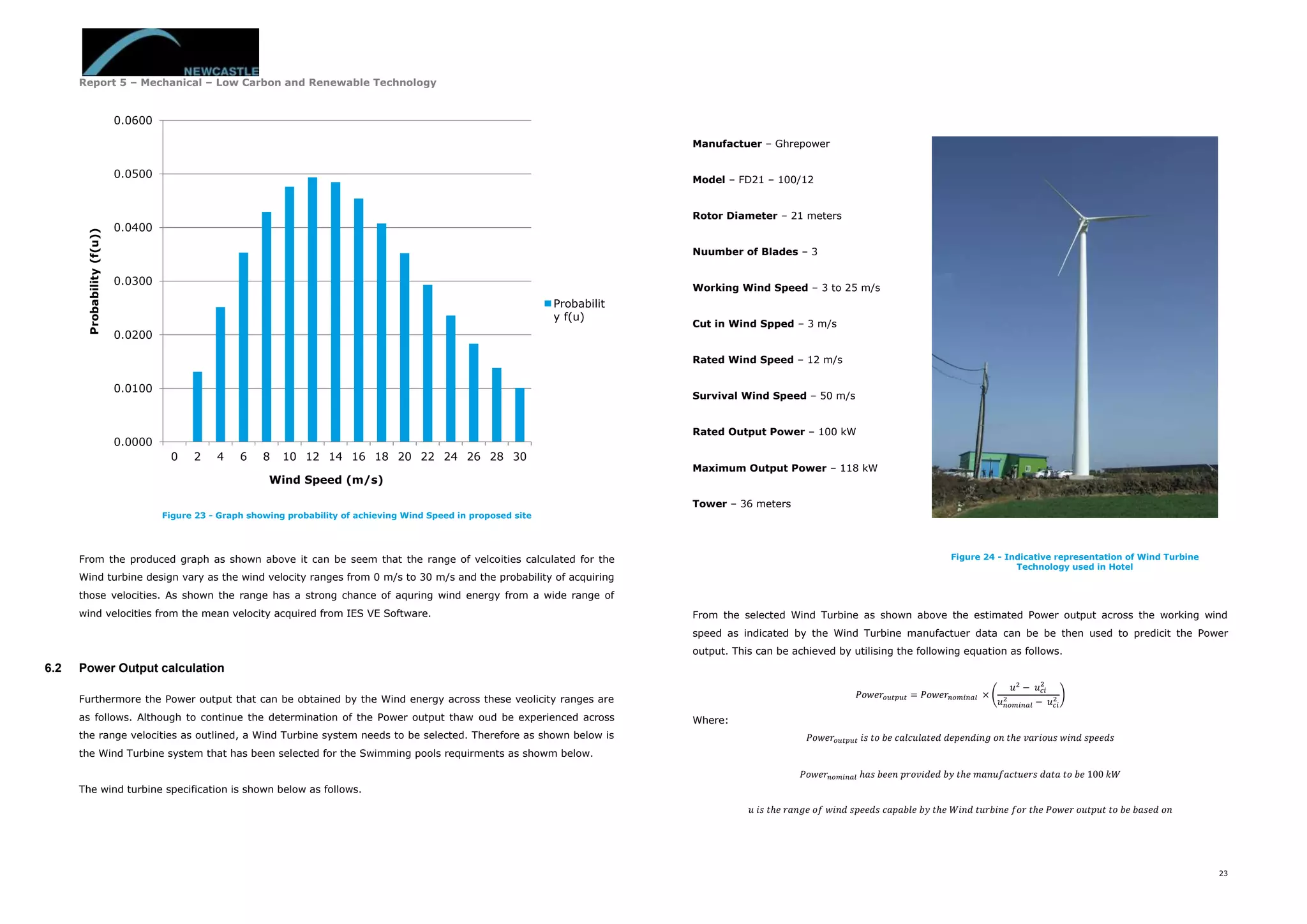 Report 5 – Mechanical – Low Carbon and Renewable Technology
23
Figure 23 - Graph showing probability of achieving Wind Speed in proposed site
From the produced graph as shown above it can be seem that the range of velcoities calculated for the
Wind turbine design vary as the wind velocity ranges from 0 m/s to 30 m/s and the probability of acquiring
those velocities. As shown the range has a strong chance of aquring wind energy from a wide range of
wind velocities from the mean velocity acquired from IES VE Software.
6.2 Power Output calculation
Furthermore the Power output that can be obtained by the Wind energy across these veolicity ranges are
as follows. Although to continue the determination of the Power output thaw oud be experienced across
the range velocities as outlined, a Wind Turbine system needs to be selected. Therefore as shown below is
the Wind Turbine system that has been selected for the Swimming pools requirments as showm below.
The wind turbine specification is shown below as follows.
Manufactuer – Ghrepower
Model – FD21 – 100/12
Rotor Diameter – 21 meters
Nuumber of Blades – 3
Working Wind Speed – 3 to 25 m/s
Cut in Wind Spped – 3 m/s
Rated Wind Speed – 12 m/s
Survival Wind Speed – 50 m/s
Rated Output Power – 100 kW
Maximum Output Power – 118 kW
Tower – 36 meters
From the selected Wind Turbine as shown above the estimated Power output across the working wind
speed as indicated by the Wind Turbine manufactuer data can be be then used to predicit the Power
output. This can be achieved by utilising the following equation as follows.
𝑃𝑜𝑤𝑒𝑟𝑜𝑢𝑡𝑝𝑢𝑡 = 𝑃𝑜𝑤𝑒𝑟𝑛𝑜𝑚𝑖𝑛𝑎𝑙 × (
𝑢2
− 𝑢 𝑐𝑖
2
𝑢 𝑛𝑜𝑚𝑖𝑛𝑎𝑙
2
− 𝑢 𝑐𝑖
2 )
Where:
𝑃𝑜𝑤𝑒𝑟𝑜𝑢𝑡𝑝𝑢𝑡 𝑖𝑠 𝑡𝑜 𝑏𝑒 𝑐𝑎𝑙𝑐𝑢𝑙𝑎𝑡𝑒𝑑 𝑑𝑒𝑝𝑒𝑛𝑑𝑖𝑛𝑔 𝑜𝑛 𝑡ℎ𝑒 𝑣𝑎𝑟𝑖𝑜𝑢𝑠 𝑤𝑖𝑛𝑑 𝑠𝑝𝑒𝑒𝑑𝑠
𝑃𝑜𝑤𝑒𝑟𝑛𝑜𝑚𝑖𝑛𝑎𝑙 ℎ𝑎𝑠 𝑏𝑒𝑒𝑛 𝑝𝑟𝑜𝑣𝑖𝑑𝑒𝑑 𝑏𝑦 𝑡ℎ𝑒 𝑚𝑎𝑛𝑢𝑓𝑎𝑐𝑡𝑢𝑒𝑟𝑠 𝑑𝑎𝑡𝑎 𝑡𝑜 𝑏𝑒 100 𝑘𝑊
𝑢 𝑖𝑠 𝑡ℎ𝑒 𝑟𝑎𝑛𝑔𝑒 𝑜𝑓 𝑤𝑖𝑛𝑑 𝑠𝑝𝑒𝑒𝑑𝑠 𝑐𝑎𝑝𝑎𝑏𝑙𝑒 𝑏𝑦 𝑡ℎ𝑒 𝑊𝑖𝑛𝑑 𝑡𝑢𝑟𝑏𝑖𝑛𝑒 𝑓𝑜𝑟 𝑡ℎ𝑒 𝑃𝑜𝑤𝑒𝑟 𝑜𝑢𝑡𝑝𝑢𝑡 𝑡𝑜 𝑏𝑒 𝑏𝑎𝑠𝑒𝑑 𝑜𝑛
0.0000
0.0100
0.0200
0.0300
0.0400
0.0500
0.0600
0 2 4 6 8 10 12 14 16 18 20 22 24 26 28 30
Probability(f(u))
Wind Speed (m/s)
Probabilit
y f(u)
Figure 24 - Indicative representation of Wind Turbine
Technology used in Hotel
 