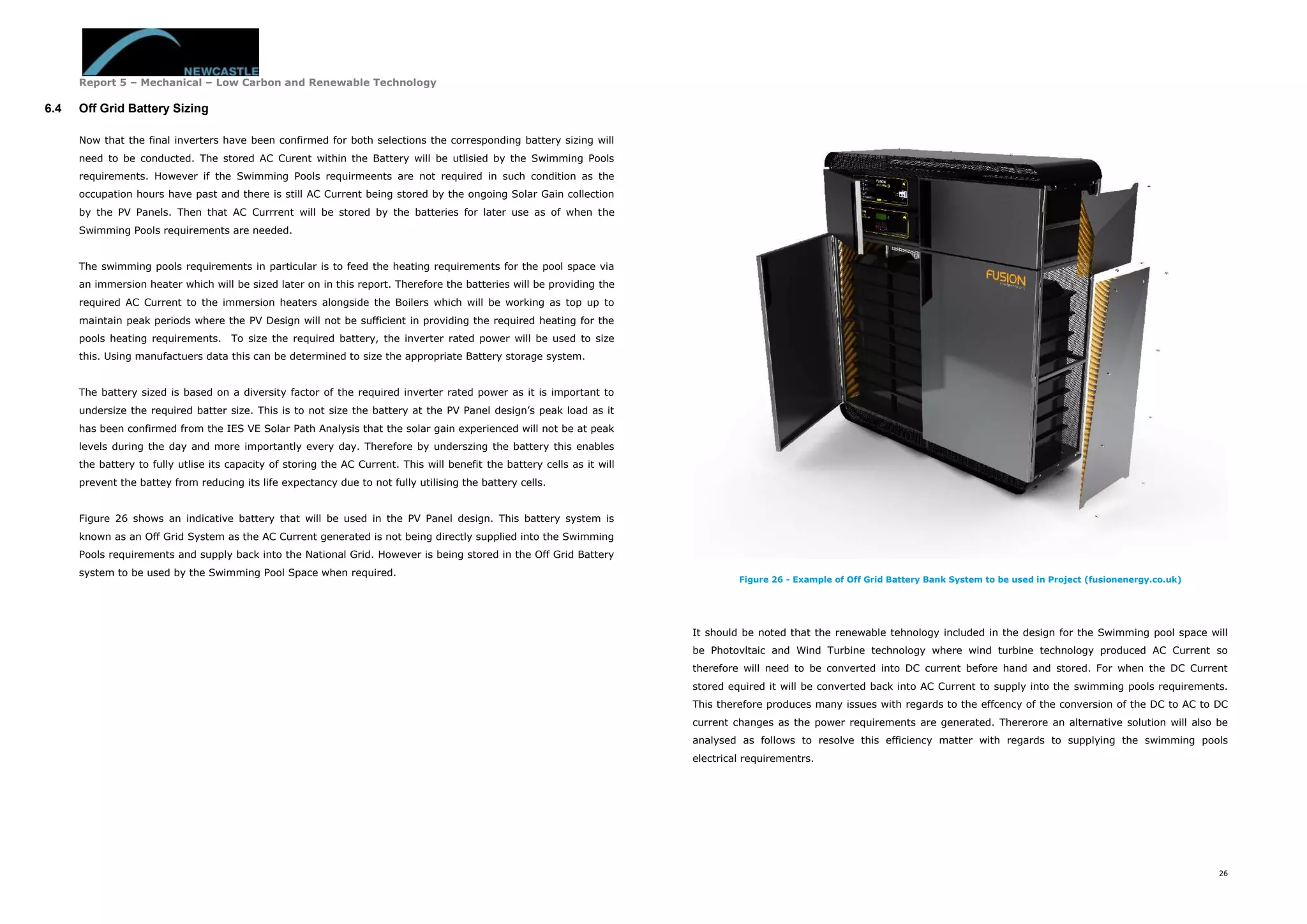 Report 5 – Mechanical – Low Carbon and Renewable Technology
26
6.4 Off Grid Battery Sizing
Now that the final inverters have been confirmed for both selections the corresponding battery sizing will
need to be conducted. The stored AC Curent within the Battery will be utlisied by the Swimming Pools
requirements. However if the Swimming Pools requirmeents are not required in such condition as the
occupation hours have past and there is still AC Current being stored by the ongoing Solar Gain collection
by the PV Panels. Then that AC Currrent will be stored by the batteries for later use as of when the
Swimming Pools requirements are needed.
The swimming pools requirements in particular is to feed the heating requirements for the pool space via
an immersion heater which will be sized later on in this report. Therefore the batteries will be providing the
required AC Current to the immersion heaters alongside the Boilers which will be working as top up to
maintain peak periods where the PV Design will not be sufficient in providing the required heating for the
pools heating requirements. To size the required battery, the inverter rated power will be used to size
this. Using manufactuers data this can be determined to size the appropriate Battery storage system.
The battery sized is based on a diversity factor of the required inverter rated power as it is important to
undersize the required batter size. This is to not size the battery at the PV Panel design’s peak load as it
has been confirmed from the IES VE Solar Path Analysis that the solar gain experienced will not be at peak
levels during the day and more importantly every day. Therefore by underszing the battery this enables
the battery to fully utlise its capacity of storing the AC Current. This will benefit the battery cells as it will
prevent the battey from reducing its life expectancy due to not fully utilising the battery cells.
Figure 26 shows an indicative battery that will be used in the PV Panel design. This battery system is
known as an Off Grid System as the AC Current generated is not being directly supplied into the Swimming
Pools requirements and supply back into the National Grid. However is being stored in the Off Grid Battery
system to be used by the Swimming Pool Space when required.
Figure 26 - Example of Off Grid Battery Bank System to be used in Project (fusionenergy.co.uk)
It should be noted that the renewable tehnology included in the design for the Swimming pool space will
be Photovltaic and Wind Turbine technology where wind turbine technology produced AC Current so
therefore will need to be converted into DC current before hand and stored. For when the DC Current
stored equired it will be converted back into AC Current to supply into the swimming pools requirements.
This therefore produces many issues with regards to the effcency of the conversion of the DC to AC to DC
current changes as the power requirements are generated. Thererore an alternative solution will also be
analysed as follows to resolve this efficiency matter with regards to supplying the swimming pools
electrical requirementrs.
 