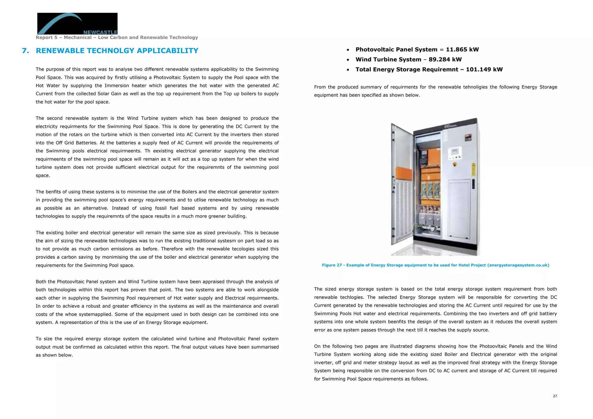 Report 5 – Mechanical – Low Carbon and Renewable Technology
27
7. RENEWABLE TECHNOLGY APPLICABILITY
The purpose of this report was to analyse two different renewable systems applicability to the Swimming
Pool Space. This was acquired by firstly utilising a Photovoltaic System to supply the Pool space with the
Hot Water by supplying the Immersion heater which generates the hot water with the generated AC
Current from the collected Solar Gain as well as the top up requirement from the Top up boilers to supply
the hot water for the pool space.
The second renewable system is the Wind Turbine system which has been designed to produce the
electricity requirments for the Swimming Pool Space. This is done by generating the DC Current by the
motion of the rotars on the turbine which is then converted into AC Current by the inverters then stored
into the Off Grid Batteries. At the batteries a supply feed of AC Current will provide the requirements of
the Swimming pools electrical requirmeents. Th eexisting electrical generator supplying the electrical
requirmeents of the swimming pool space will remain as it will act as a top up system for when the wind
turbine system does not provide sufficient electrical output for the requiremnts of the swimming pool
space.
The benfits of using these systems is to minimise the use of the Boilers and the electrical generator system
in providing the swimming pool space’s energy requirements and to utlise renewable technology as much
as possible as an alternative. Instead of using fossil fuel based systems and by using renewable
technologies to supply the requiremnts of the space results in a much more greener building.
The existing boiler and electrical generator will remain the same size as sized previously. This is because
the aim of sizing the renewable technologies was to run the existing traditional systesm on part load so as
to not provide as much carbon emissions as before. Therefore with the renewable tecologies sized this
provides a carbon saving by monimising the use of the boiler and electrical generator when supplying the
requirements for the Swimming Pool space.
Both the Photoovltaic Panel system and Wind Turbine system have been appraised through the analysis of
both technologies within this report has proven that point. The two systems are able to work alongside
each other in supplying the Swimming Pool requirement of Hot water supply and Electrical requirmeents.
In order to achieve a robust and greater efficiency in the systems as well as the maintenance and overall
costs of the whoe systemapplied. Some of the equipment used in both design can be combined into one
system. A representation of this is the use of an Energy Storage equipment.
To size the required energy storage system the calculated wind turbine and Photovoltaic Panel system
output must be confirmed as calculated within this report. The final output values have been summarised
as shown below.
 Photovoltaic Panel System = 11.865 kW
 Wind Turbine System – 89.284 kW
 Total Energy Storage Requiremnt – 101.149 kW
From the produced summary of requirments for the renewable tehnoligies the following Energy Storage
equipment has been specified as shown below.
Figure 27 - Example of Energy Storage equipment to be used for Hotel Project (energystoragesystem.co.uk)
The sized energy storage system is based on the total energy storage system requirement from both
renewable techlogies. The selected Energy Storage system will be responsible for converting the DC
Current generated by the renewable technologies and storing the AC Current until required for use by the
Swimming Pools Hot water and electrical requirements. Combining the two inverters and off grid battiery
systems into one whole system beenfits the design of the overall system as it reduces the overall system
error as one system passes through the next till it reaches the supply source.
On the following two pages are illustrated diagrams showing how the Photoovltaic Panels and the Wind
Turbine System working along side the existing sized Boiler and Electrical generator with the original
inverter, off grid and meter strategy layout as well as the improved final strategy with the Energy Storage
System being responsible on the conversion from DC to AC current and storage of AC Current till required
for Swimming Pool Space requirements as follows.
 
