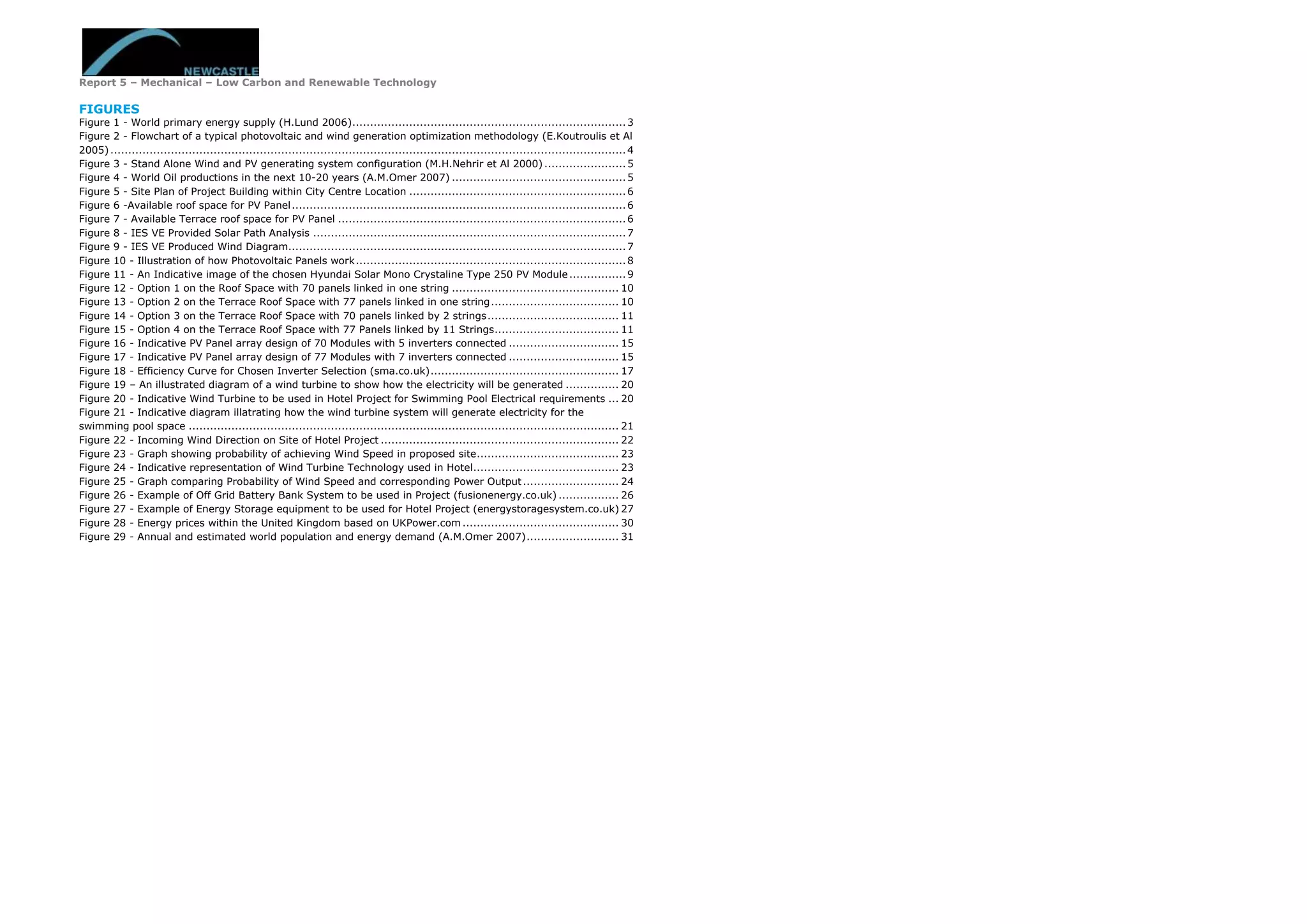 Report 5 – Mechanical – Low Carbon and Renewable Technology
FIGURES
Figure 1 - World primary energy supply (H.Lund 2006).............................................................................3
Figure 2 - Flowchart of a typical photovoltaic and wind generation optimization methodology (E.Koutroulis et Al
2005).................................................................................................................................................4
Figure 3 - Stand Alone Wind and PV generating system configuration (M.H.Nehrir et Al 2000).......................5
Figure 4 - World Oil productions in the next 10-20 years (A.M.Omer 2007) .................................................5
Figure 5 - Site Plan of Project Building within City Centre Location .............................................................6
Figure 6 -Available roof space for PV Panel..............................................................................................6
Figure 7 - Available Terrace roof space for PV Panel .................................................................................6
Figure 8 - IES VE Provided Solar Path Analysis ........................................................................................7
Figure 9 - IES VE Produced Wind Diagram...............................................................................................7
Figure 10 - Illustration of how Photovoltaic Panels work............................................................................8
Figure 11 - An Indicative image of the chosen Hyundai Solar Mono Crystaline Type 250 PV Module................9
Figure 12 - Option 1 on the Roof Space with 70 panels linked in one string ............................................... 10
Figure 13 - Option 2 on the Terrace Roof Space with 77 panels linked in one string.................................... 10
Figure 14 - Option 3 on the Terrace Roof Space with 70 panels linked by 2 strings..................................... 11
Figure 15 - Option 4 on the Terrace Roof Space with 77 Panels linked by 11 Strings................................... 11
Figure 16 - Indicative PV Panel array design of 70 Modules with 5 inverters connected ............................... 15
Figure 17 - Indicative PV Panel array design of 77 Modules with 7 inverters connected ............................... 15
Figure 18 - Efficiency Curve for Chosen Inverter Selection (sma.co.uk)..................................................... 17
Figure 19 – An illustrated diagram of a wind turbine to show how the electricity will be generated ............... 20
Figure 20 - Indicative Wind Turbine to be used in Hotel Project for Swimming Pool Electrical requirements ... 20
Figure 21 - Indicative diagram illatrating how the wind turbine system will generate electricity for the
swimming pool space ......................................................................................................................... 21
Figure 22 - Incoming Wind Direction on Site of Hotel Project ................................................................... 22
Figure 23 - Graph showing probability of achieving Wind Speed in proposed site........................................ 23
Figure 24 - Indicative representation of Wind Turbine Technology used in Hotel......................................... 23
Figure 25 - Graph comparing Probability of Wind Speed and corresponding Power Output........................... 24
Figure 26 - Example of Off Grid Battery Bank System to be used in Project (fusionenergy.co.uk) ................. 26
Figure 27 - Example of Energy Storage equipment to be used for Hotel Project (energystoragesystem.co.uk) 27
Figure 28 - Energy prices within the United Kingdom based on UKPower.com ............................................ 30
Figure 29 - Annual and estimated world population and energy demand (A.M.Omer 2007).......................... 31
 