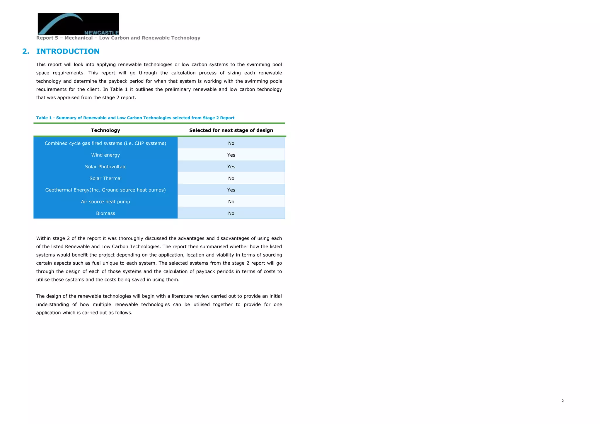 Report 5 – Mechanical – Low Carbon and Renewable Technology
2
2. INTRODUCTION
This report will look into applying renewable technologies or low carbon systems to the swimming pool
space requirements. This report will go through the calculation process of sizing each renewable
technology and determine the payback period for when that system is working with the swimming pools
requirements for the client. In Table 1 it outlines the preliminary renewable and low carbon technology
that was appraised from the stage 2 report.
Table 1 - Summary of Renewable and Low Carbon Technologies selected from Stage 2 Report
Technology Selected for next stage of design
Combined cycle gas fired systems (i.e. CHP systems) No
Wind energy Yes
Solar Photovoltaic Yes
Solar Thermal No
Geothermal Energy(Inc. Ground source heat pumps) Yes
Air source heat pump No
Biomass No
Within stage 2 of the report it was thoroughly discussed the advantages and disadvantages of using each
of the listed Renewable and Low Carbon Technologies. The report then summarised whether how the listed
systems would benefit the project depending on the application, location and viability in terms of sourcing
certain aspects such as fuel unique to each system. The selected systems from the stage 2 report will go
through the design of each of those systems and the calculation of payback periods in terms of costs to
utilise these systems and the costs being saved in using them.
The design of the renewable technologies will begin with a literature review carried out to provide an initial
understanding of how multiple renewable technologies can be utilised together to provide for one
application which is carried out as follows.
 
