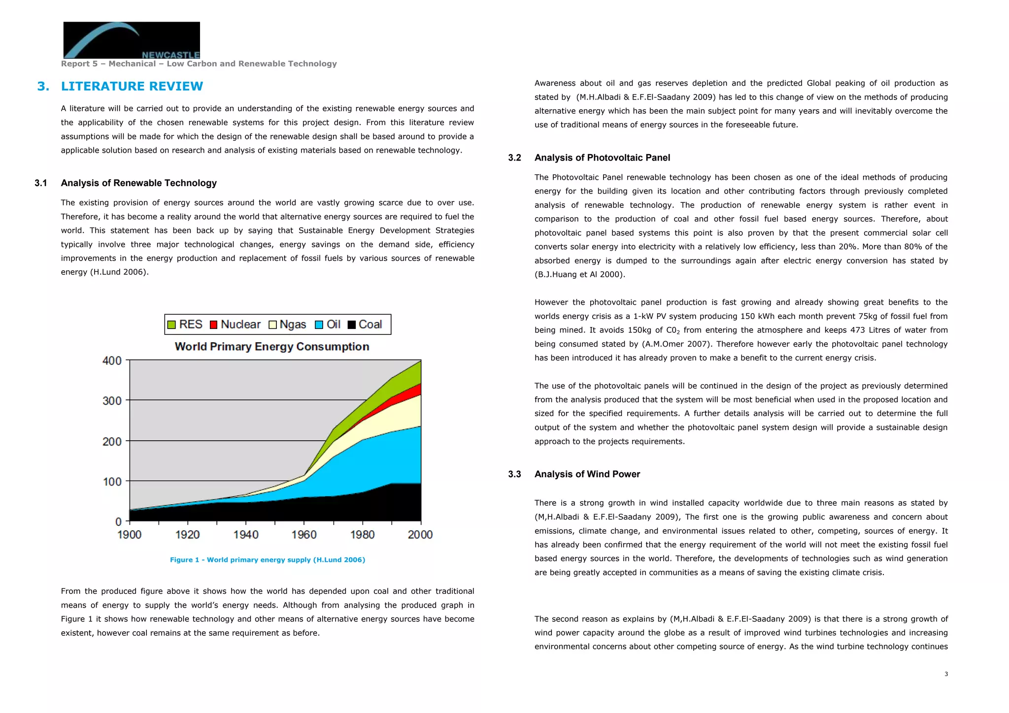 Report 5 – Mechanical – Low Carbon and Renewable Technology
3
3. LITERATURE REVIEW
A literature will be carried out to provide an understanding of the existing renewable energy sources and
the applicability of the chosen renewable systems for this project design. From this literature review
assumptions will be made for which the design of the renewable design shall be based around to provide a
applicable solution based on research and analysis of existing materials based on renewable technology.
3.1 Analysis of Renewable Technology
The existing provision of energy sources around the world are vastly growing scarce due to over use.
Therefore, it has become a reality around the world that alternative energy sources are required to fuel the
world. This statement has been back up by saying that Sustainable Energy Development Strategies
typically involve three major technological changes, energy savings on the demand side, efficiency
improvements in the energy production and replacement of fossil fuels by various sources of renewable
energy (H.Lund 2006).
Figure 1 - World primary energy supply (H.Lund 2006)
From the produced figure above it shows how the world has depended upon coal and other traditional
means of energy to supply the world’s energy needs. Although from analysing the produced graph in
Figure 1 it shows how renewable technology and other means of alternative energy sources have become
existent, however coal remains at the same requirement as before.
Awareness about oil and gas reserves depletion and the predicted Global peaking of oil production as
stated by (M.H.Albadi & E.F.El-Saadany 2009) has led to this change of view on the methods of producing
alternative energy which has been the main subject point for many years and will inevitably overcome the
use of traditional means of energy sources in the foreseeable future.
3.2 Analysis of Photovoltaic Panel
The Photovoltaic Panel renewable technology has been chosen as one of the ideal methods of producing
energy for the building given its location and other contributing factors through previously completed
analysis of renewable technology. The production of renewable energy system is rather event in
comparison to the production of coal and other fossil fuel based energy sources. Therefore, about
photovoltaic panel based systems this point is also proven by that the present commercial solar cell
converts solar energy into electricity with a relatively low efficiency, less than 20%. More than 80% of the
absorbed energy is dumped to the surroundings again after electric energy conversion has stated by
(B.J.Huang et Al 2000).
However the photovoltaic panel production is fast growing and already showing great benefits to the
worlds energy crisis as a 1-kW PV system producing 150 kWh each month prevent 75kg of fossil fuel from
being mined. It avoids 150kg of C02 from entering the atmosphere and keeps 473 Litres of water from
being consumed stated by (A.M.Omer 2007). Therefore however early the photovoltaic panel technology
has been introduced it has already proven to make a benefit to the current energy crisis.
The use of the photovoltaic panels will be continued in the design of the project as previously determined
from the analysis produced that the system will be most beneficial when used in the proposed location and
sized for the specified requirements. A further details analysis will be carried out to determine the full
output of the system and whether the photovoltaic panel system design will provide a sustainable design
approach to the projects requirements.
3.3 Analysis of Wind Power
There is a strong growth in wind installed capacity worldwide due to three main reasons as stated by
(M,H.Albadi & E.F.El-Saadany 2009), The first one is the growing public awareness and concern about
emissions, climate change, and environmental issues related to other, competing, sources of energy. It
has already been confirmed that the energy requirement of the world will not meet the existing fossil fuel
based energy sources in the world. Therefore, the developments of technologies such as wind generation
are being greatly accepted in communities as a means of saving the existing climate crisis.
The second reason as explains by (M,H.Albadi & E.F.El-Saadany 2009) is that there is a strong growth of
wind power capacity around the globe as a result of improved wind turbines technologies and increasing
environmental concerns about other competing source of energy. As the wind turbine technology continues
 