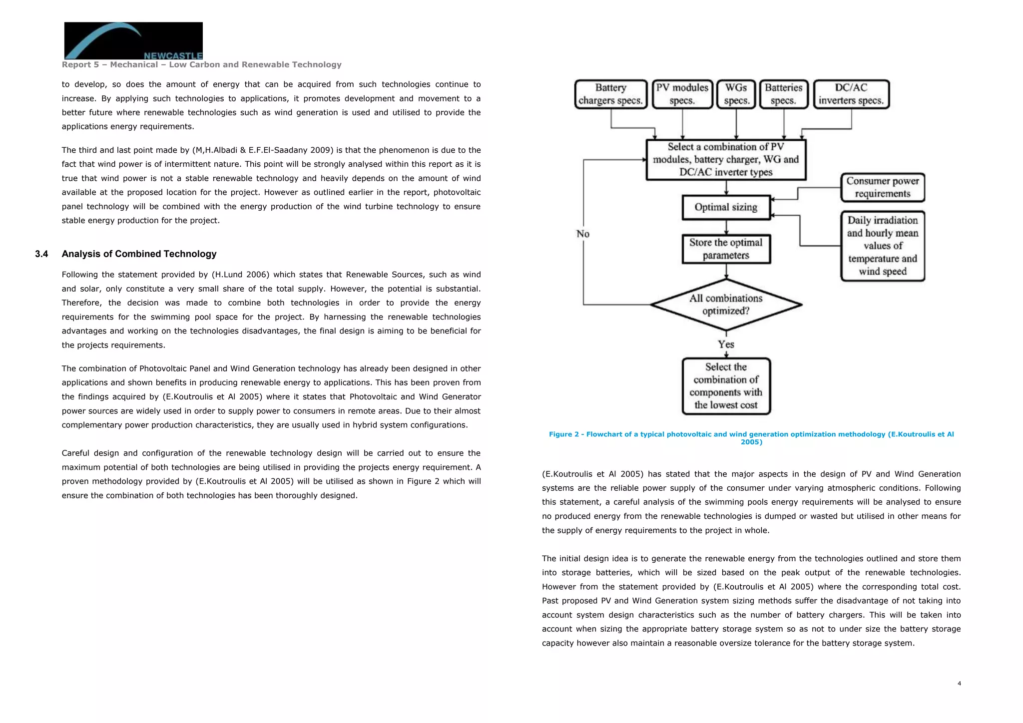 Report 5 – Mechanical – Low Carbon and Renewable Technology
4
to develop, so does the amount of energy that can be acquired from such technologies continue to
increase. By applying such technologies to applications, it promotes development and movement to a
better future where renewable technologies such as wind generation is used and utilised to provide the
applications energy requirements.
The third and last point made by (M,H.Albadi & E.F.El-Saadany 2009) is that the phenomenon is due to the
fact that wind power is of intermittent nature. This point will be strongly analysed within this report as it is
true that wind power is not a stable renewable technology and heavily depends on the amount of wind
available at the proposed location for the project. However as outlined earlier in the report, photovoltaic
panel technology will be combined with the energy production of the wind turbine technology to ensure
stable energy production for the project.
3.4 Analysis of Combined Technology
Following the statement provided by (H.Lund 2006) which states that Renewable Sources, such as wind
and solar, only constitute a very small share of the total supply. However, the potential is substantial.
Therefore, the decision was made to combine both technologies in order to provide the energy
requirements for the swimming pool space for the project. By harnessing the renewable technologies
advantages and working on the technologies disadvantages, the final design is aiming to be beneficial for
the projects requirements.
The combination of Photovoltaic Panel and Wind Generation technology has already been designed in other
applications and shown benefits in producing renewable energy to applications. This has been proven from
the findings acquired by (E.Koutroulis et Al 2005) where it states that Photovoltaic and Wind Generator
power sources are widely used in order to supply power to consumers in remote areas. Due to their almost
complementary power production characteristics, they are usually used in hybrid system configurations.
Careful design and configuration of the renewable technology design will be carried out to ensure the
maximum potential of both technologies are being utilised in providing the projects energy requirement. A
proven methodology provided by (E.Koutroulis et Al 2005) will be utilised as shown in Figure 2 which will
ensure the combination of both technologies has been thoroughly designed.
Figure 2 - Flowchart of a typical photovoltaic and wind generation optimization methodology (E.Koutroulis et Al
2005)
(E.Koutroulis et Al 2005) has stated that the major aspects in the design of PV and Wind Generation
systems are the reliable power supply of the consumer under varying atmospheric conditions. Following
this statement, a careful analysis of the swimming pools energy requirements will be analysed to ensure
no produced energy from the renewable technologies is dumped or wasted but utilised in other means for
the supply of energy requirements to the project in whole.
The initial design idea is to generate the renewable energy from the technologies outlined and store them
into storage batteries, which will be sized based on the peak output of the renewable technologies.
However from the statement provided by (E.Koutroulis et Al 2005) where the corresponding total cost.
Past proposed PV and Wind Generation system sizing methods suffer the disadvantage of not taking into
account system design characteristics such as the number of battery chargers. This will be taken into
account when sizing the appropriate battery storage system so as not to under size the battery storage
capacity however also maintain a reasonable oversize tolerance for the battery storage system.
 