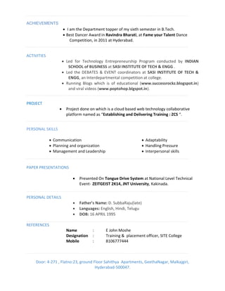 ACHIEVEMENTS
 I am the Department topper of my sixth semester in B.Tech.
 Best Dancer Award in Ravindra Bharati, at Fame your Talent Dance
Competition, in 2011 at Hyderabad.
ACTIVITIES
 Led for Technology Entrepreneurship Program conducted by INDIAN
SCHOOL of BUSINESS at SASI INSTITUTE OF TECH & ENGG .
 Led the DEBATES & EVENT coordinators at SASI INSTITUTE OF TECH &
ENGG, an Interdepartmental competition at college.
 Running Blogs which is of educational (www.successrockz.blogspot.in)
and viral videos (www.poptohop.blgspot.in).
PROJECT
 Project done on which is a cloud based web technology collaborative
platfor a ed as Establishing and Delivering Training : ZCS .
PERSONAL SKILLS
 Communication
 Planning and organization
 Management and Leadership
 Adaptability
 Handling Pressure
 Interpersonal skills
PAPER PRESENTATIONS
 Presented On Tongue Drive System at National Level Technical
Event- ZEITGEIST 2K14, JNT University, Kakinada.
PERSONAL DETAILS
 Father’s Name: D. SubbaRaju(late)
 Languages: English, Hindi, Telugu
 DOB: 16 APRIL 1995
REFERENCES
Name : E John Moshe
Designation : Training & placement officer, SITE College
Mobile : 8106777444
Door: 4-271 , Flatno:23, ground Floor Sahithya Apartments, GeethaNagar, Malkajgiri,
Hyderabad-500047.
 