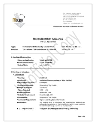 Page 1 of 5
FOREIGN EDUCATION EVALUATION
with U.S. Equivalence
Type: Evaluation with Course-by-Course Detail ERES Ref No.: 16-11-142
Purpose: The Uniform CPA Examination in California January 08, 2017
 Applicant Information
 Name on Application: YASAR MUSHTAQ
 Name on Documents: YASAR MUSHTAQ
 Date of Birth: July 27, 1975
 Review of Education
 Credential I:
 Country: PAKISTAN
 Credential: Bachelor of Commerce Degree (First Division)
 Major / Specialization: Commerce
 Institution Attended: University of the Punjab
 Length of Program: Two Years
 When Attended: 1993 – 1996
 Date Completed: November, 1996
 Date Certificate issued: December 29, 2004
 Awarded By: University of the Punjab
 Admission Requirement: Higher Secondary School Certificate
 Comments: This program may be considered for undergraduate admission to
colleges and universities in the United States, with transfer credit to
be determined through a course-by-course analysis.
 U.S. EQUIVALENCE: Two years of undergraduate studies (Commerce)
 