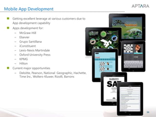 34
Mobile App Development
 Getting excellent leverage at various customers due to
App development capability
 Apps development for:
– McGraw-Hill
– Elsevier
– Grupo Santillana
– iConstituent
– Lexis-Nexis Martindale
– Oxford University Press
– KPMG
– Hilton
 Current major opportunities
– Deloitte, Pearson, National Geographic, Hachette,
Time Inc., Wolters-Kluwer, Rizolli, Barrons
 