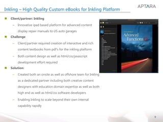 9
Inkling – High Quality Custom eBooks for Inkling Platform
 Client/partner: Inkling
– Innovative ipad based platform for advanced content
display repair manuals to US auto garages
 Challenge
– Client/partner required creation of interactive and rich
content textbooks from pdf’s for the inkling platform
– Both content design as well as html/css/javascript
development effort required
 Solution:
– Created both an onsite as well as offshore team for Inkling
as a dedicated partner including both creative content
designers with education domain expertise as well as both
high end as well as html/css software developers
– Enabling Inkling to scale beyond their own internal
capability rapidly
 