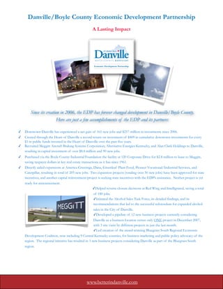 Danville/Boyle County Economic Development Partnership
                                                     A Lasting Impact




        Since its creation in 2006, the EDP has forever changed development in Danville/Boyle County.
                         Here are just a few accomplishments of the EDP and its partners:

✓   Downtown Danville has experienced a net gain of 161 new jobs and $257 million in investments since 2006.
✓   Created through the Heart of Danville a record return on investment of $409 in cumulative downtown investments for every
    $1 in public funds invested in the Heart of Danville over the past five years.
✓   Recruited Meggitt Aircraft Braking Systems Corporation, Alternative Energies Kentucky, and Alan Clark Holdings to Danville,
    resulting in capital investment of over $8.4 million and 90 new jobs.
✓   Purchased via the Boyle County Industrial Foundation the facility at 120 Corporate Drive for $2.8 million to lease to Meggitt,
    saving taxpayer dollars in key real estate transactions as it has since 1961.
✓   Directly aided expansions at America Greetings, Dana, Greenleaf Plant Food, Pioneer Vocational/Industrial Services, and
    Caterpillar, resulting in total of 205 new jobs. Two expansion projects (totaling over 50 new jobs) have been approved for state
    incentives, and another capital reinvestment project is seeking state incentives with the EDP’s assistance. Neither project is yet
    ready for announcement.
                                                       ✓Helped reverse closure decisions at Red Wing and Intelligrated, saving a total
                                                        of 180 jobs.
                                                        ✓Initiated the Alcohol Sales Task Force, its detailed findings, and its
                                                        recommendations that led to the successful referendum for expanded alcohol
                                                        sales in the City of Danville.
                                                        ✓Developed a pipeline of 12 new business projects currently considering
                                                        Danville as a business location versus only ONE project in December 2007,
                                                        with 3 site visits by different projects in just the last month.
                                                        ✓Led creation of the award-winning Bluegrass South Regional Economic
    Development Coalition, now including 9 Central Kentucky counties, for business marketing and public policy advocacy of the
    region. The regional initiative has resulted in 3 new business projects considering Danville as part of the Bluegrass South
    region.




                                                www.betterindanville.com
 