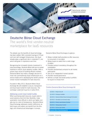 www.dbcloudexchange.com
Deutsche Börse Cloud Exchange
The world’s first vendor-neutral
marketplace for IaaS resources
The debate over the benefits of cloud technology
has been settled. With consistent savings of 70 per
cent over self-managed infrastructure, the cloud
already plays a significant role in corporate IT, one
which will grow in importance over time.
Recognising the increased industry investment in
cloud technology, Deutsche Börse will use its market
expertise to reduce cloud adoption hurdles. With a
proven track record of building efficient markets,
Deutsche Börse has made a strategic decision to
move into commoditising cloud infrastructure as a
service (IaaS) and is developing the world’s premier
vendor-neutral marketplace for IaaS resources.
Founded in May 2013, Deutsche Börse Cloud
Exchange AG will establish a secure, transparent
and liquid spot market for IaaS resources. The
exchange is planned to go live in early 2014.
Addressing current cloud market hurdles
When purchasing IaaS resources, buyers seek to
avoid solutions that limit their flexibility, make
automation more difficult or which are highly com-
plex due to a lack of transparency. Deutsche Börse
Cloud Exchange addresses market inefficiency, as
both buyers and sellers can benefit from the stra-
tegic and infrastructural advantages it conveys.
Deutsche Börse Cloud Exchange at a glance:
Allows multiple IaaS providers to offer resources
to consumers in one place
Allows buyers to select from a wide range
of sellers
Provides product consistency throughout the
marketplace
Provides standardised contracts for all market
participants
Acts as an independent market operator
Provides neutral governance
Defines a simple and broad product portfolio
for buyers to choose from
Timeline Deutsche Börse Cloud Exchange AG
 