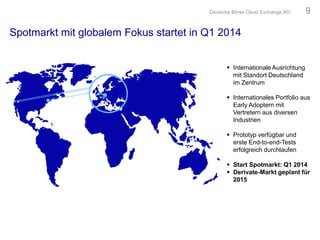 Spotmarkt mit globalem Fokus startet in Q1 2014
 Internationale Ausrichtung
mit Standort Deutschland
im Zentrum
 Internationales Portfolio aus
Early Adoptern mit
Vertretern aus diversen
Industrien
 Prototyp verfügbar und
erste End-to-end-Tests
erfolgreich durchlaufen
 Start Spotmarkt: Q1 2014
 Derivate-Markt geplant für
2015
Deutsche Börse Cloud Exchange AG 9
 