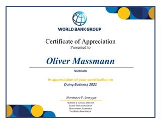 Certificate of Appreciation
Presented to
In appreciation of your contribution to
Doing Business 2021
Norman V. Loayza
NORMAN V. LOAYZA, DIRECTOR
GLOBAL INDICATORS GROUP
DEVELOPMENT ECONOMICS
THE WORLD BANK GROUP
Oliver Massmann
Vietnam
 