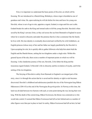  10	
  
First, it is important we understand the basic points of Havelok, on which will be
focusing. We are introduced to a Danish King, Birkabeyn, whose reign is heralded as one of
goodness and virtue. He, upon realizing he will die before his time and leave his young son
Havelok, whose is not of age to rule, appoints a regent, Godard, to reign until his son is able.
Godard breaks his oath to the King and instead seeks to kill the young Havelok. Havelok is then
saved by the King’s servant, Grim, as they sail across the sea from Denmark to England in secret
where he is raised in obscurity and under the pretense that he is but a commoner like the family
he lives with. His true identity is eventually discovered and verified by his wife Goldeborw, an
English princess (whose story of her and her father are largely paralleled by the Havelok’s).
Upon accepting his role, he is quickly able to gather followers who help him attain both the
English and the Danish throne, uniting the two kingdoms under a single ruler. Within this
general layout of the tale, there exists a number of important points on which we will be
focusing: 1) the clandestine journey of the son, Havelok, 2) his father the King and the
treasonous regent Godard, 3) Havelok’s life in obscurity and his revelation of royalty, and 4) the
uniting of the two kingdoms.
The ferrying of Havelok to safety from Denmark to England is an integral part of the
story, since it is through this action that he is saved and his identity or right to rule becomes
discovered. Havelok’s childhood and adolescence parallels the rise of the Norwegian king Håkon
Håkonsson (1204–63) at the end of the Norwegian Borgerkrigstiden. In Norway at this time, the
land was divided between two factions with each, at some point during the war, having their own
king. With the death of the current king, Håkon Sverresson, the throne was contested as to who
would take control. It seemed that Håkon Sverresson had left no heir behind and so a number of
other figures were then put in place to lead. In reality, Håkon Sverresson had left an heir; he had
 