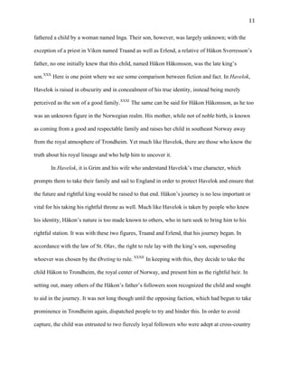   11	
  
fathered a child by a woman named Inga. Their son, however, was largely unknown; with the
exception of a priest in Viken named Traand as well as Erlend, a relative of Håkon Sverresson’s
father, no one initially knew that this child, named Håkon Håkonsson, was the late king’s
son.XXX
Here is one point where we see some comparison between fiction and fact. In Havelok,
Havelok is raised in obscurity and in concealment of his true identity, instead being merely
perceived as the son of a good family.XXXI
The same can be said for Håkon Håkonsson, as he too
was an unknown figure in the Norwegian realm. His mother, while not of noble birth, is known
as coming from a good and respectable family and raises her child in southeast Norway away
from the royal atmosphere of Trondheim. Yet much like Havelok, there are those who know the
truth about his royal lineage and who help him to uncover it.
In Havelok, it is Grim and his wife who understand Havelok’s true character, which
prompts them to take their family and sail to England in order to protect Havelok and ensure that
the future and rightful king would be raised to that end. Håkon’s journey is no less important or
vital for his taking his rightful throne as well. Much like Havelok is taken by people who knew
his identity, Håkon’s nature is too made known to others, who in turn seek to bring him to his
rightful station. It was with these two figures, Traand and Erlend, that his journey began. In
accordance with the law of St. Olav, the right to rule lay with the king’s son, superseding
whoever was chosen by the Øreting to rule. XXXII
In keeping with this, they decide to take the
child Håkon to Trondheim, the royal center of Norway, and present him as the rightful heir. In
setting out, many others of the Håkon’s father’s followers soon recognized the child and sought
to aid in the journey. It was not long though until the opposing faction, which had begun to take
prominence in Trondheim again, dispatched people to try and hinder this. In order to avoid
capture, the child was entrusted to two fiercely loyal followers who were adept at cross-country
 
