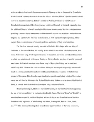   12	
  
skiing to take the boy from Lillehammer across the Norway as fast as they could to Trondheim.
While Havelok’s journey was taken across the sea to a new land, Håkon’s parallel journey can be
viewed in much the same way. Håkon’s journey in Norway from east to west (Viken to
Trondheim) mimics that of Havelok’s journey west from Denmark to England, especially since
the middle of Norway is largely uninhabited in comparison to coastal Norway, with mountains
providing a natural divide between the two halves much like the sea provides a barrier between
England and Denmark for Havelok. Even more so, in both figures taking this journey, it thus
signals their own coming out of obscurity and into realization of their royal identities.
For Havelok, his royal identity is rooted in his father, Birkabeyn, who was King of
Denmark. In the case of Håkon, his identity is also rooted in his father, Håkon Sverresson, who
was a Birkebeiner king. While arguments could be made that Havelok is just a Scandinavianized
prodigal son adaptation, it is the name Birkabeyn that invokes the question of specific historical
awareness. Birkebein is a unique name found only in Norwegian history and is associated
specifically with a faction that vied for control during the Norwegian Borgerkrig. It seems too
much of a coincidence that the author would have not had some awareness of the historical
context of this name. Therefore, by understanding the significance linked with this Norwegian
name, we will then be able to see the fictional Danish king Birkabeyn, who shares this historical
name, in concert with his historical counterpart, King Håkon Sverresson.
Before continuing on, I feel it is important to clarify an important distinction regarding
the use of Norwegian history in explaining this Danish figure. The term “Dane” or “Danish” is
an umbrella term used in medieval England when referring to any Scandinavian or Northern
European tribe, regardless of whether they are Danes, Norwegians, Swedes, Jutes, Goths,
etc.XXXIII
This misunderstanding often arises from a rigid translation of the word norðmann,
 