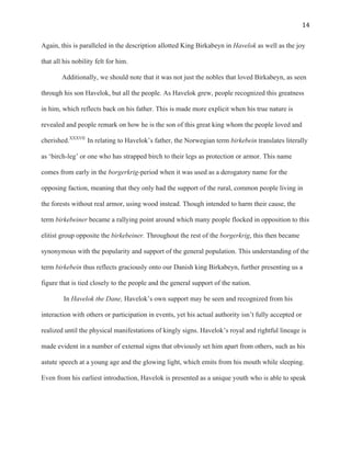   14	
  
Again, this is paralleled in the description allotted King Birkabeyn in Havelok as well as the joy
that all his nobility felt for him.
Additionally, we should note that it was not just the nobles that loved Birkabeyn, as seen
through his son Havelok, but all the people. As Havelok grew, people recognized this greatness
in him, which reflects back on his father. This is made more explicit when his true nature is
revealed and people remark on how he is the son of this great king whom the people loved and
cherished.XXXVII
In relating to Havelok’s father, the Norwegian term birkebein translates literally
as ‘birch-leg’ or one who has strapped birch to their legs as protection or armor. This name
comes from early in the borgerkrig-period when it was used as a derogatory name for the
opposing faction, meaning that they only had the support of the rural, common people living in
the forests without real armor, using wood instead. Though intended to harm their cause, the
term birkebeiner became a rallying point around which many people flocked in opposition to this
elitist group opposite the birkebeiner. Throughout the rest of the borgerkrig, this then became
synonymous with the popularity and support of the general population. This understanding of the
term birkebein thus reflects graciously onto our Danish king Birkabeyn, further presenting us a
figure that is tied closely to the people and the general support of the nation.
In Havelok the Dane, Havelok’s own support may be seen and recognized from his
interaction with others or participation in events, yet his actual authority isn’t fully accepted or
realized until the physical manifestations of kingly signs. Havelok’s royal and rightful lineage is
made evident in a number of external signs that obviously set him apart from others, such as his
astute speech at a young age and the glowing light, which emits from his mouth while sleeping.
Even from his earliest introduction, Havelok is presented as a unique youth who is able to speak
 