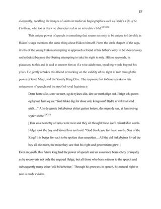  15	
  
eloquently, recalling the images of saints in medieval hagiographies such as Bede’s Life of St.
Cuthbert, who too is likewise characterized as an articulate child.XXXVIII
This unique power of speech is something that seems not only to be unique to Havelok as
Håkon’s saga mentions the same thing about Håkon himself. From the sixth chapter of the saga,
it tells of the young Håkon attempting to approach a friend of his father’s only to be shoved away
and rebuked because the Øreting attempting to take his right to rule. Håkon responds, in
placation, to this and is said to answer him as if a wise adult man, speaking words beyond his
years. He gently rebukes this friend, remarking on the validity of his right to rule through the
power of God, Mary, and the Saintly King Olav. The response that follows speaks to this
uniqueness of speech and its proof of royal legitimacy:
Dette hørte alle, som var nær, og de tyktes alle, det var merkelige ord. Helge tok gutten
og kysset ham og sa: “Gud takke dig for disse ord, kongssøn! Bedre er slikt talt end
utalt…” Alle de gamle birkebeiner elsket gutten høiere, des mere de saa, at hans ret og
styre vokste.XXXIX
[This was heard by all who were near and they all thought these were remarkable words.
Helge took the boy and kissed him and said: “God thank you for these words, Son of the
King! It is better for such to be spoken than unspoken…All the old birkebeiner loved the
boy all the more, the more they saw that his right and government grew.]
Even in youth, this future king had the power of speech and an assurance born solely of royalty
as he reconverts not only the angered Helge, but all those who bore witness to the speech and
subsequently many other ‘old birkebeiner.’ Through his prowess in speech, his natural right to
rule is made evident.
 